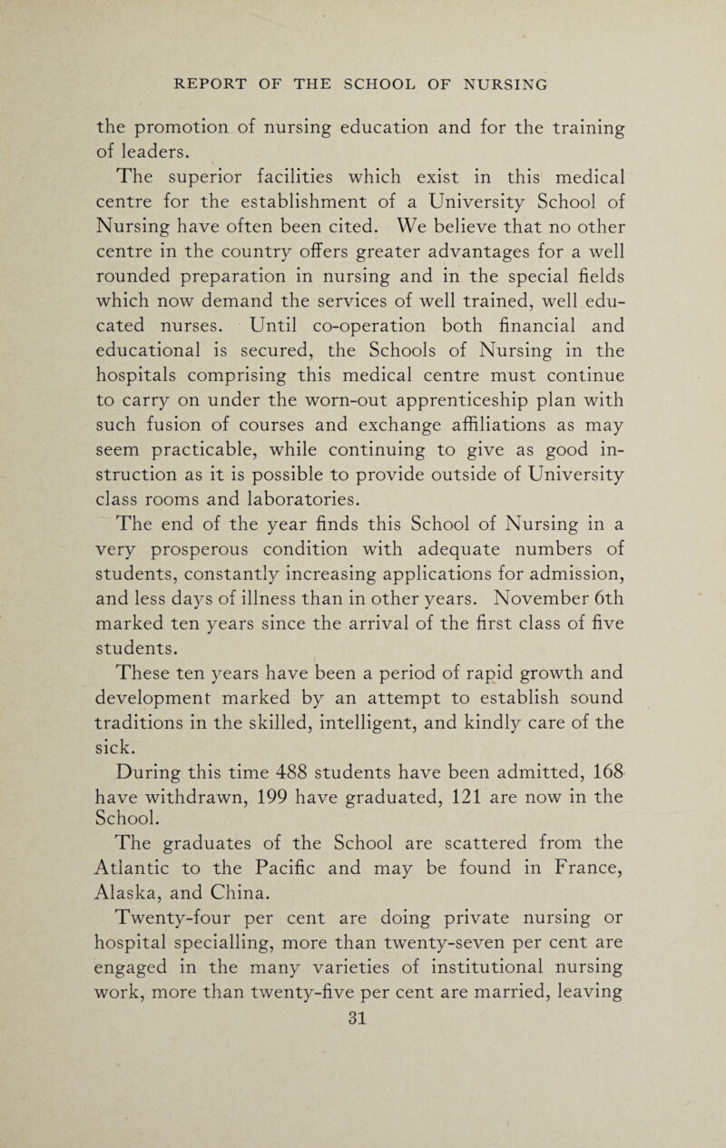 the promotion of nursing education and for the training of leaders. The superior facilities which exist in this medical centre for the establishment of a University School of Nursing have often been cited. We believe that no other centre in the country offers greater advantages for a well rounded preparation in nursing and in the special fields which now demand the services of well trained, well edu¬ cated nurses. Until co-operation both financial and educational is secured, the Schools of Nursing in the hospitals comprising this medical centre must continue to carry on under the worn-out apprenticeship plan with such fusion of courses and exchange affiliations as may seem practicable, while continuing to give as good in¬ struction as it is possible to provide outside of University class rooms and laboratories. The end of the year finds this School of Nursing in a very prosperous condition with adequate numbers of students, constantly increasing applications for admission, and less days of illness than in other years. November 6th marked ten years since the arrival of the first class of five students. These ten years have been a period of rapid growth and development marked by an attempt to establish sound traditions in the skilled, intelligent, and kindly care of the sick. During this time 488 students have been admitted, 168 have withdrawn, 199 have graduated, 121 are now in the School. The graduates of the School are scattered from the Atlantic to the Pacific and may be found in France, Alaska, and China. Twenty-four per cent are doing private nursing or hospital specialling, more than twenty-seven per cent are engaged in the many varieties of institutional nursing work, more than twenty-five per cent are married, leaving