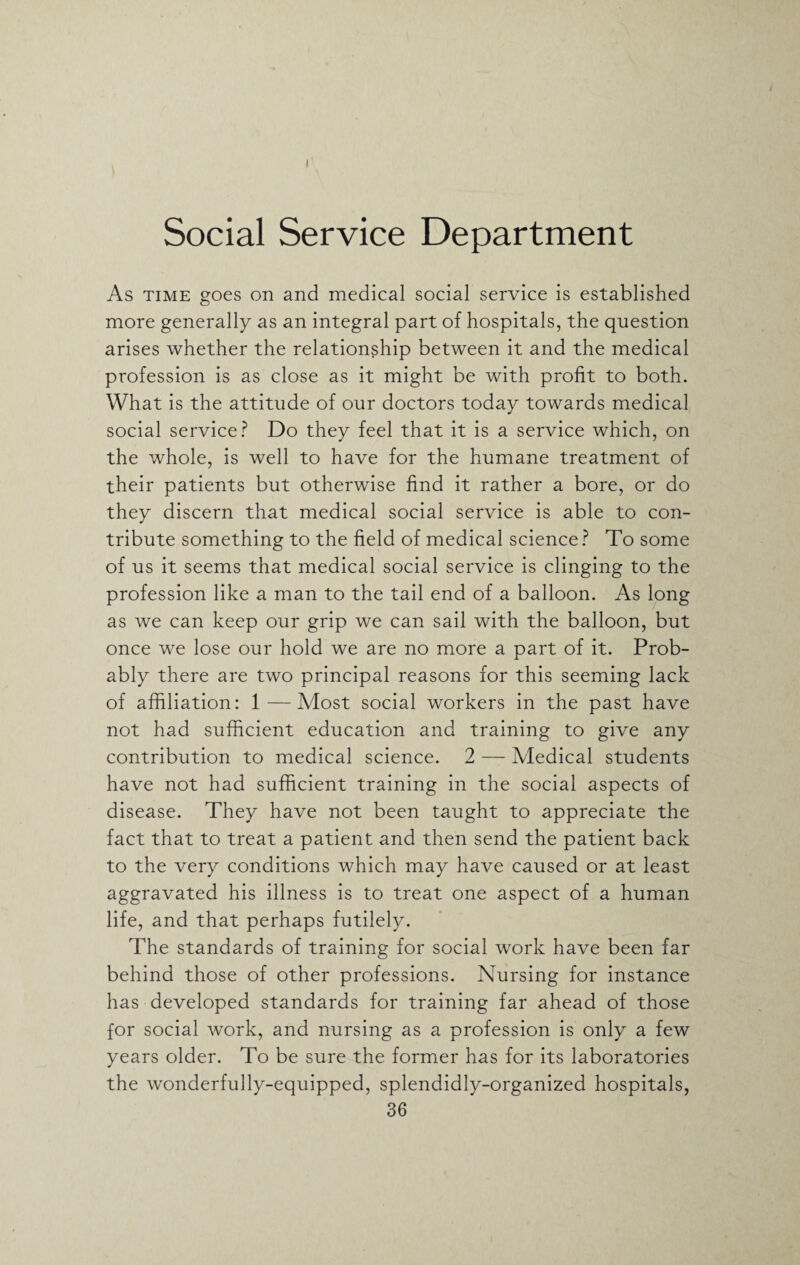 I Social Service Department As time goes on and medical social service is established more generally as an integral part of hospitals, the question arises whether the relationship between it and the medical profession is as close as it might be with profit to both. What is the attitude of our doctors today towards medical social service? Do they feel that it is a service which, on the whole, is well to have for the humane treatment of their patients but otherwise find it rather a bore, or do they discern that medical social service is able to con¬ tribute something to the field of medical science ? To some of us it seems that medical social service is clinging to the profession like a man to the tail end of a balloon. As long as we can keep our grip we can sail with the balloon, but once we lose our hold we are no more a part of it. Prob¬ ably there are two principal reasons for this seeming lack of affiliation: 1—Most social workers in the past have not had sufficient education and training to give any contribution to medical science. 2 — Medical students have not had sufficient training in the social aspects of disease. They have not been taught to appreciate the fact that to treat a patient and then send the patient back to the very conditions which may have caused or at least aggravated his illness is to treat one aspect of a human life, and that perhaps futilely. The standards of training for social work have been far behind those of other professions. Nursing for instance has developed standards for training far ahead of those for social work, and nursing as a profession is only a few years older. To be sure the former has for its laboratories the wonderfully-equipped, splendidly-organized hospitals,