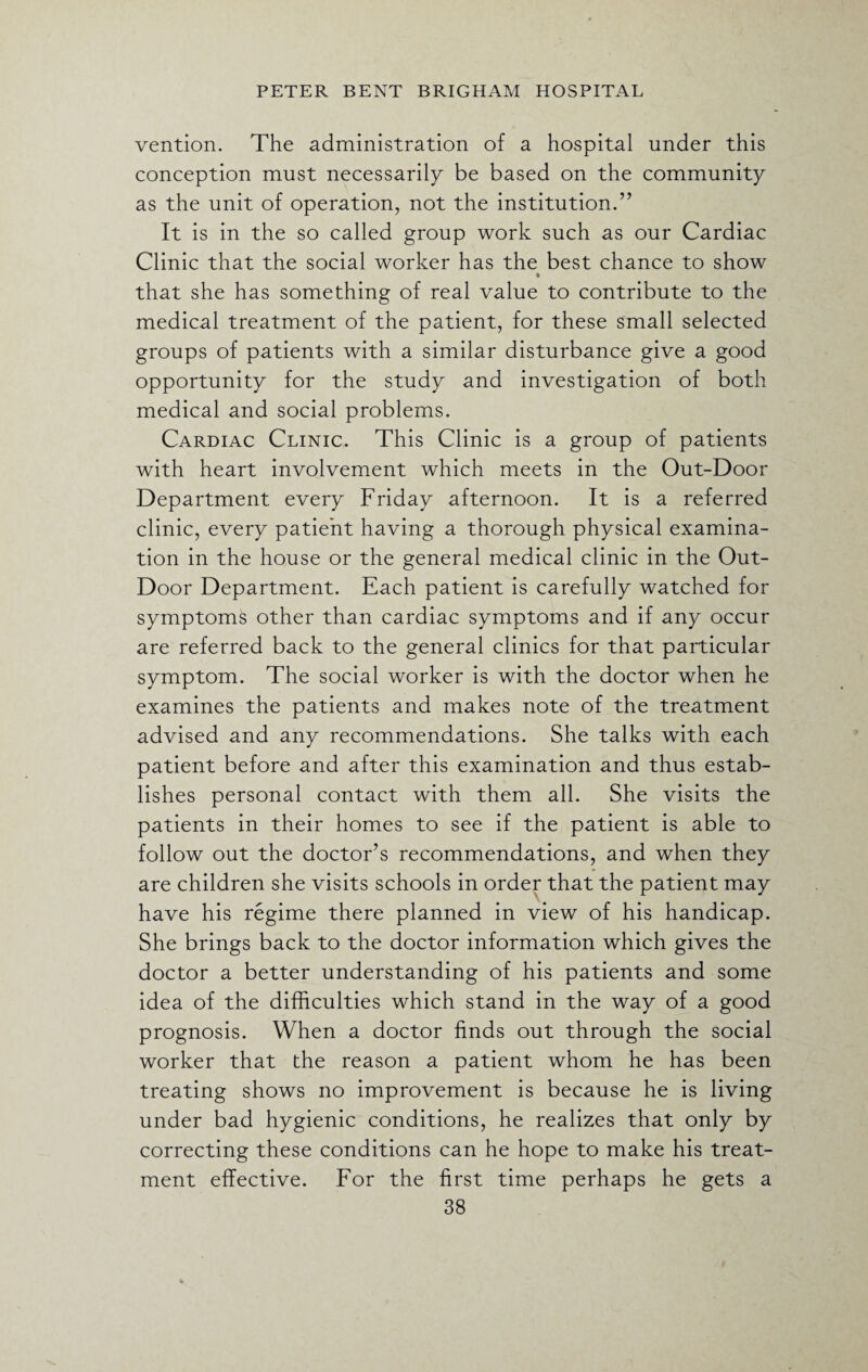 vention. The administration of a hospital under this conception must necessarily be based on the community as the unit of operation, not the institution.” It is in the so called group work such as our Cardiac Clinic that the social worker has the best chance to show that she has something of real value to contribute to the medical treatment of the patient, for these small selected groups of patients with a similar disturbance give a good opportunity for the study and investigation of both medical and social problems. Cardiac Clinic. This Clinic is a group of patients with heart involvement which meets in the Out-Door Department every Friday afternoon. It is a referred clinic, every patient having a thorough physical examina¬ tion in the house or the general medical clinic in the Out- Door Department. Each patient is carefully watched for symptoms other than cardiac symptoms and if any occur are referred back to the general clinics for that particular symptom. The social worker is with the doctor when he examines the patients and makes note of the treatment advised and any recommendations. She talks with each patient before and after this examination and thus estab¬ lishes personal contact with them all. She visits the patients in their homes to see if the patient is able to follow out the doctor’s recommendations, and when they are children she visits schools in order that the patient may have his regime there planned in view of his handicap. She brings back to the doctor information which gives the doctor a better understanding of his patients and some idea of the difficulties which stand in the way of a good prognosis. When a doctor finds out through the social worker that the reason a patient whom he has been treating shows no improvement is because he is living under bad hygienic conditions, he realizes that only by correcting these conditions can he hope to make his treat¬ ment effective. For the first time perhaps he gets a