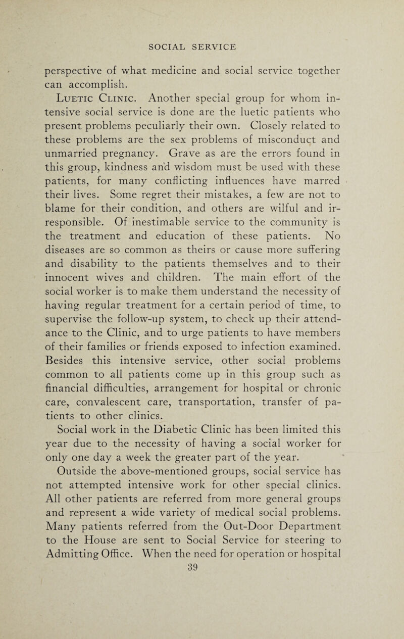 perspective of what medicine and social service together can accomplish. Luetic Clinic. Another special group for whom in¬ tensive social service is done are the luetic patients who present problems peculiarly their own. Closely related to these problems are the sex problems of misconduct and unmarried pregnancy. Grave as are the errors found in this group, kindness and wisdom must be used with these patients, for many conflicting influences have marred their lives. Some regret their mistakes, a few are not to blame for their condition, and others are wilful and ir¬ responsible. Of inestimable service to the community is the treatment and education of these patients. No diseases are so common as theirs or cause more suffering and disability to the patients themselves and to their innocent wives and children. The main effort of the social worker is to make them understand the necessity of having regular treatment for a certain period of time, to supervise the follow-up system, to check up their attend¬ ance to the Clinic, and to urge patients to have members of their families or friends exposed to infection examined. Besides this intensive service, other social problems common to all patients come up in this group such as financial difficulties, arrangement for hospital or chronic care, convalescent care, transportation, transfer of pa¬ tients to other clinics. Social work in the Diabetic Clinic has been limited this year due to the necessity of having a social worker for only one day a week the greater part of the year. Outside the above-mentioned groups, social service has not attempted intensive work for other special clinics. All other patients are referred from more general groups and represent a wide variety of medical social problems. Many patients referred from the Out-Door Department to the House are sent to Social Service for steering to Admitting Office. When the need for operation or hospital