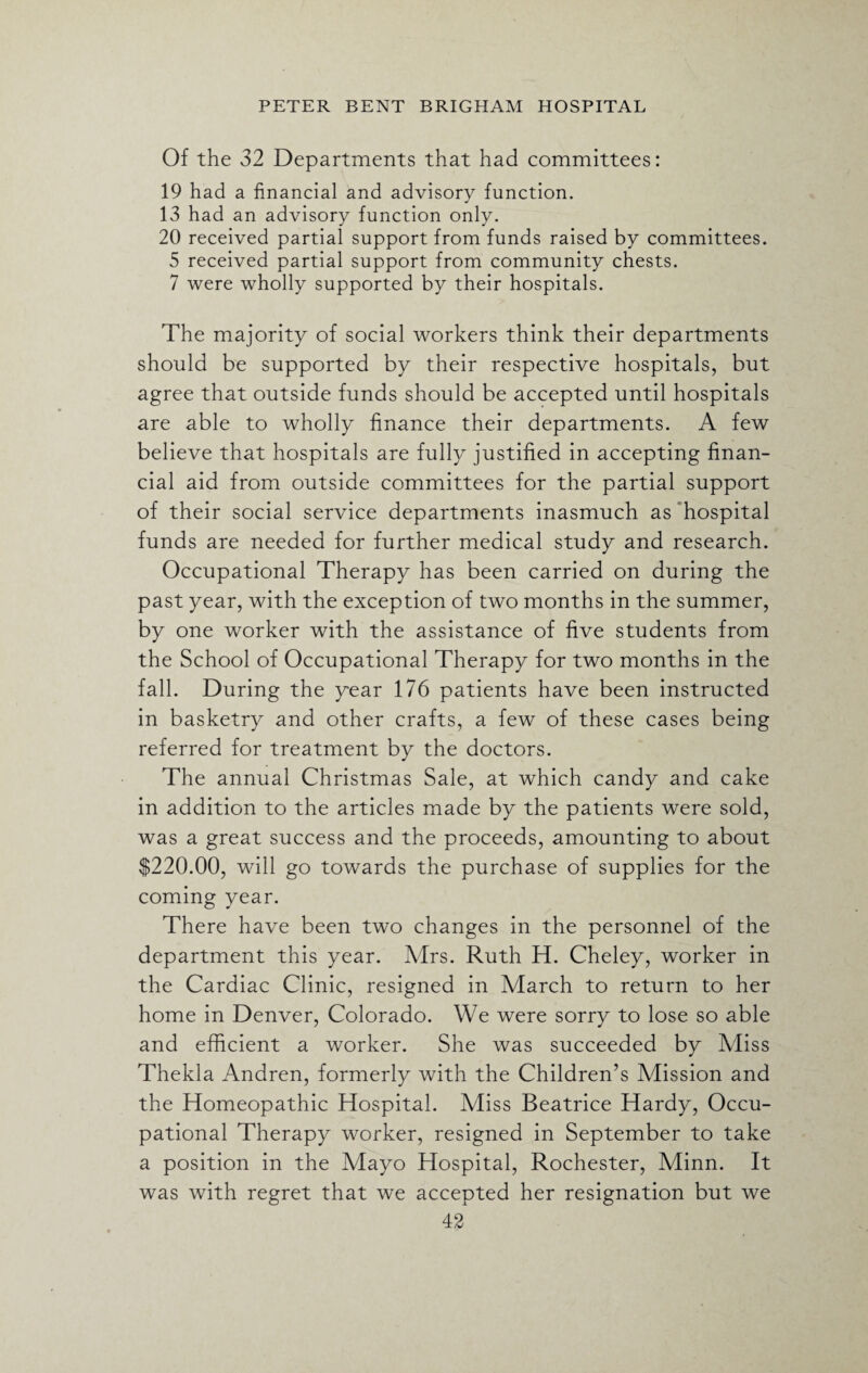 Of the 32 Departments that had committees: 19 had a financial and advisory function. 13 had an advisory function only. 20 received partial support from funds raised by committees. 5 received partial support from community chests. 7 were wholly supported by their hospitals. The majority of social workers think their departments should be supported by their respective hospitals, but agree that outside funds should be accepted until hospitals are able to wholly finance their departments. A few believe that hospitals are fully justified in accepting finan¬ cial aid from outside committees for the partial support of their social service departments inasmuch as hospital funds are needed for further medical study and research. Occupational Therapy has been carried on during the past year, with the exception of two months in the summer, by one worker with the assistance of five students from the School of Occupational Therapy for two months in the fall. During the year 176 patients have been instructed in basketry and other crafts, a few of these cases being referred for treatment by the doctors. The annual Christmas Sale, at which candy and cake in addition to the articles made by the patients were sold, was a great success and the proceeds, amounting to about $220.00, will go towards the purchase of supplies for the coming year. There have been two changes in the personnel of the department this year. Airs. Ruth H. Cheley, worker in the Cardiac Clinic, resigned in Adarch to return to her home in Denver, Colorado. We were sorry to lose so able and efficient a worker. She was succeeded by Aliss Thekla Andren, formerly with the Children’s Alission and the Homeopathic Hospital. Aliss Beatrice Hardy, Occu¬ pational Therapy worker, resigned in September to take a position in the Alayo Hospital, Rochester, Alinn. It was with regret that we accepted her resignation but we
