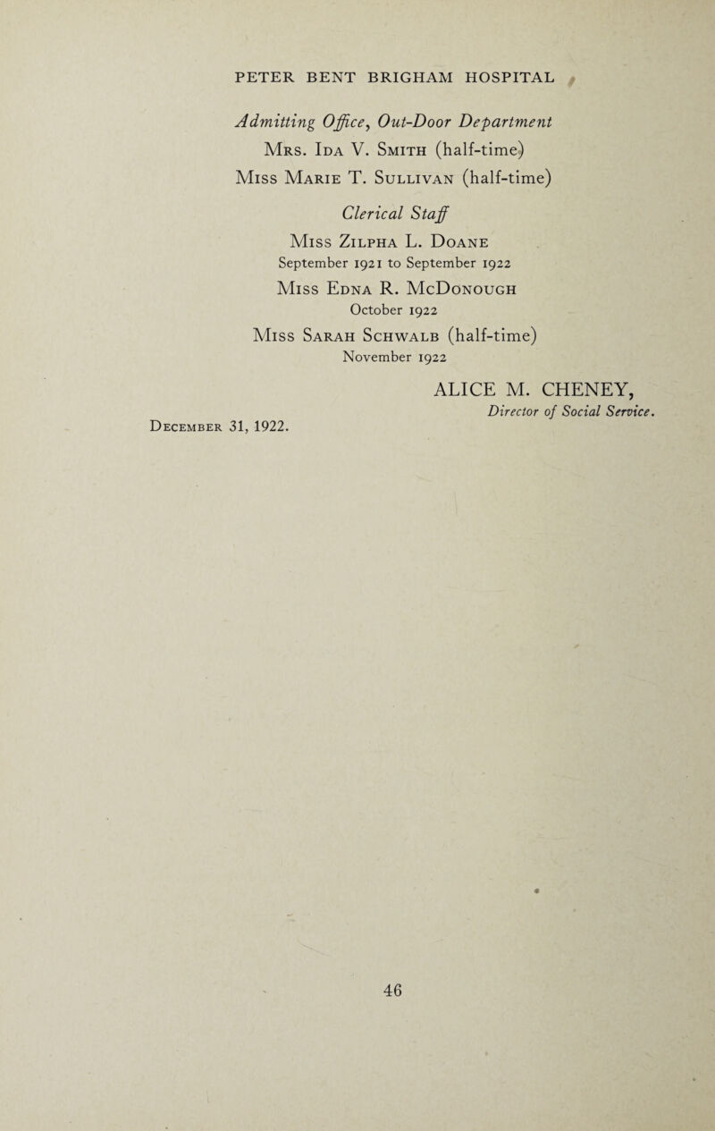 Admitting Office, Out-Door Department Mrs. Ida V. Smith (half-time) Miss Marie T. Sullivan (half-time) Clerical Staff Miss Zilpha L. Doane September 1921 to September 1922 Miss Edna R. McDonough October 1922 Miss Sarah Schwalb (half-time) November 1922 ALICE M. CHENEY, Director of Social Service. December 31, 1922.