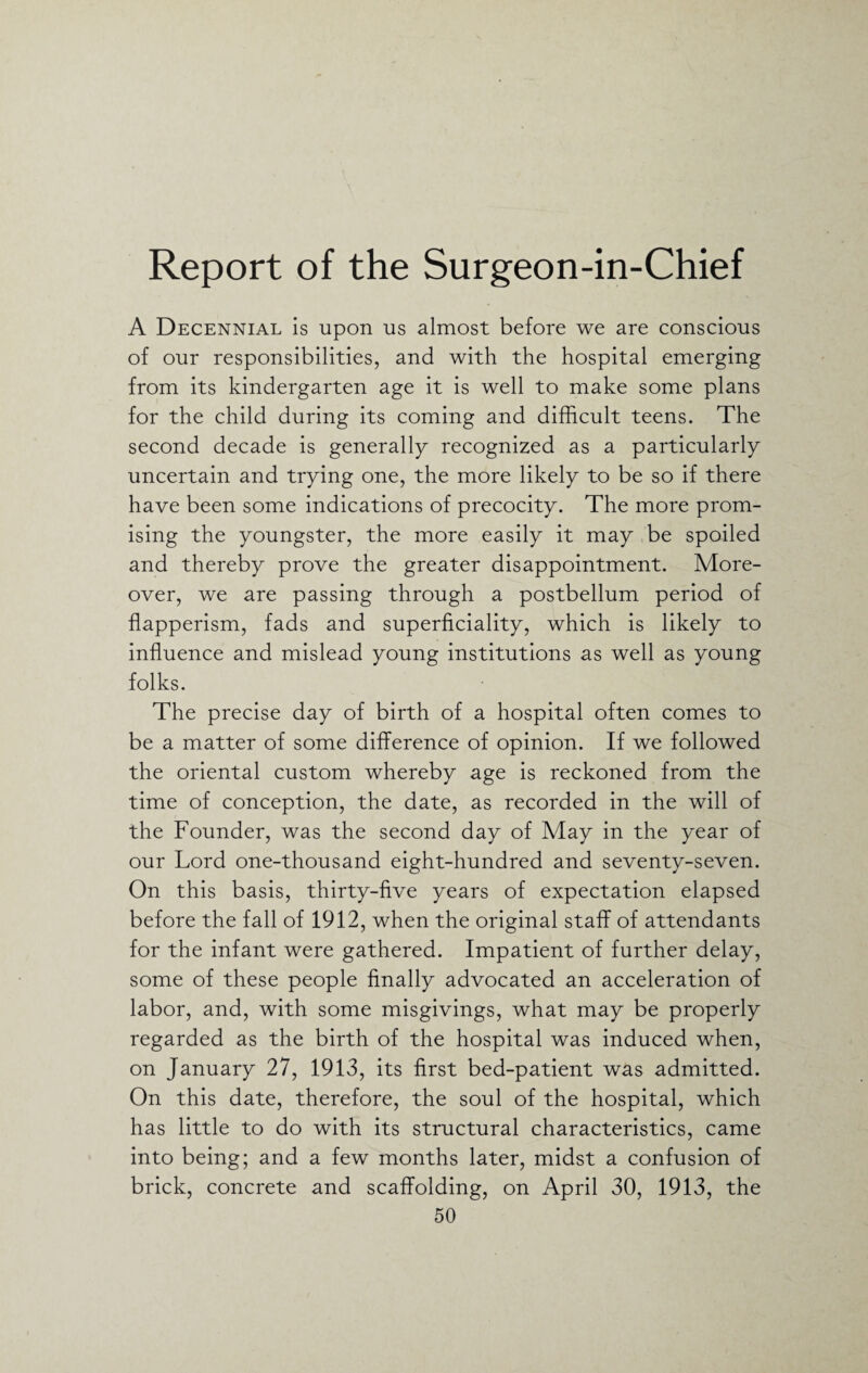 Report of the Surgeon-in-Chief A Decennial is upon us almost before we are conscious of our responsibilities, and with the hospital emerging from its kindergarten age it is well to make some plans for the child during its coming and difficult teens. The second decade is generally recognized as a particularly uncertain and trying one, the more likely to be so if there have been some indications of precocity. The more prom¬ ising the youngster, the more easily it may be spoiled and thereby prove the greater disappointment. More¬ over, we are passing through a postbellum period of flapperism, fads and superficiality, which is likely to influence and mislead young institutions as well as young folks. The precise day of birth of a hospital often comes to be a matter of some difference of opinion. If we followed the oriental custom whereby age is reckoned from the time of conception, the date, as recorded in the will of the Founder, was the second day of May in the year of our Lord one-thousand eight-hundred and seventy-seven. On this basis, thirty-five years of expectation elapsed before the fall of 1912, when the original staff of attendants for the infant were gathered. Impatient of further delay, some of these people finally advocated an acceleration of labor, and, with some misgivings, what may be properly regarded as the birth of the hospital was induced when, on January 27, 1913, its first bed-patient was admitted. On this date, therefore, the soul of the hospital, which has little to do with its structural characteristics, came into being; and a few months later, midst a confusion of brick, concrete and scaffolding, on April 30, 1913, the