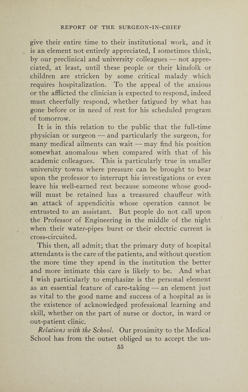 give their entire time to their institutional work, and it is an element not entirely appreciated, I sometimes think, by our preclinical and university colleagues — not appre¬ ciated, at least, until these people or their kinsfolk or children are stricken by some critical malady which requires hospitalization. To the appeal of the anxious or the afflicted the clinician is expected to respond, indeed must cheerfully respond, whether fatigued by what has gone before or in need of rest for his scheduled program of tomorrow. It is in this relation to the public that the full-time physician or surgeon — and particularly the surgeon, for many medical ailments can wait — may find his position somewhat anomalous when compared with that of his academic colleagues. This is particularly true in smaller university towns where pressure can be brought to bear upon the professor to interrupt his investigations or even leave his well-earned rest because someone whose good¬ will must be retained has a treasured chauffeur with an attack of appendicitis whose operation cannot be entrusted to an assistant. But people do not call upon the Professor of Engineering in the middle of the night when their water-pipes burst or their electric current is cross-circuited. This then, all admit; that the primary duty of hospital attendants is the care of the patients, and without question the more time they spend in the institution the better and more intimate this care is likely to be. And what I wish particularly to emphasize is the personal element as an essential feature of care-taking — an element just as vital to the good name and success of a hospital as is the existence of acknowledged professional learning and skill, whether on the part of nurse or doctor, in ward or out-patient clinic. Relations with the School. Our proximity to the Medical School has from the outset obliged us to accept the un-