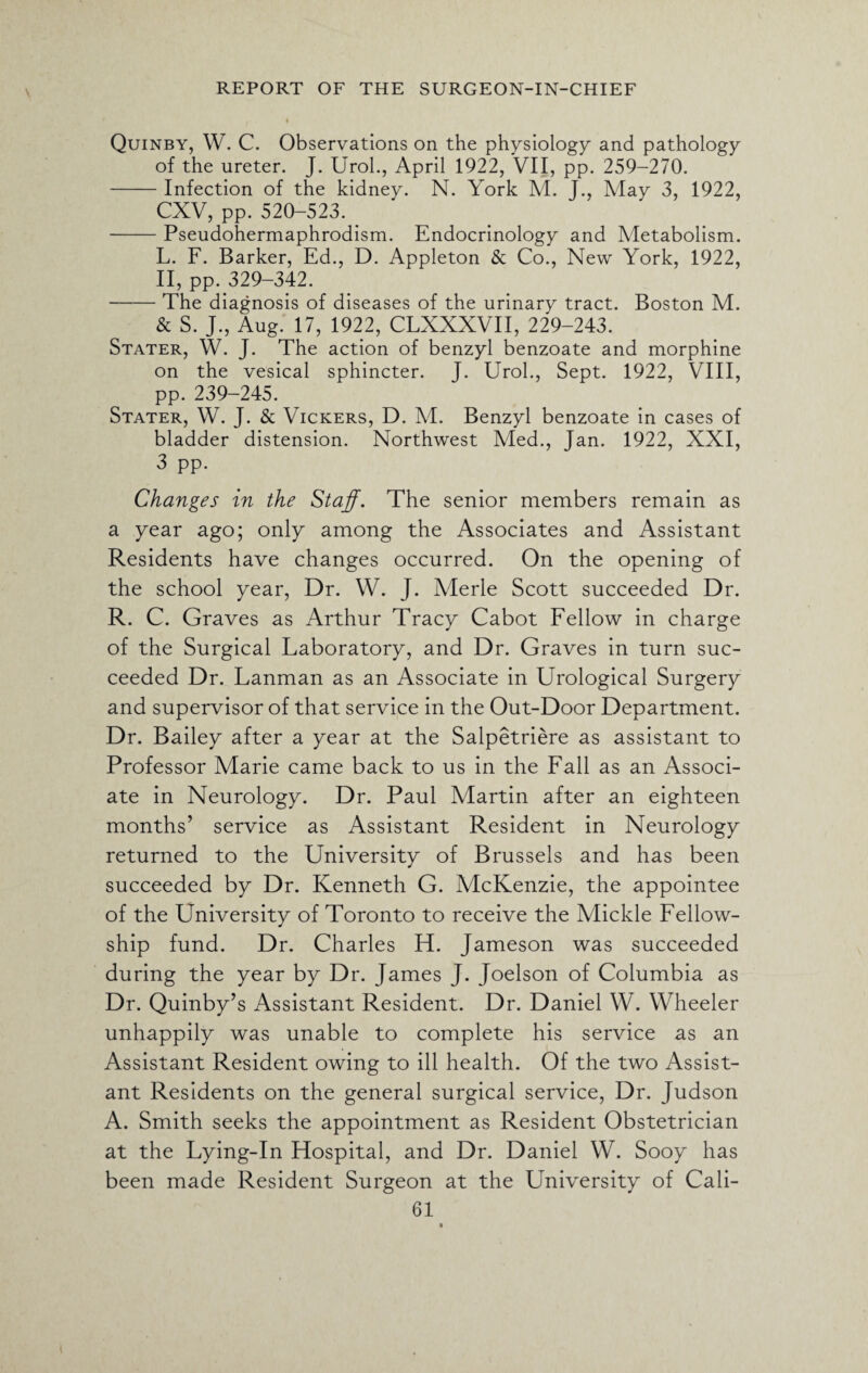 Quinby, W. C. Observations on the physiology and pathology of the ureter. J. Urol., April 1922, VII, pp. 259-270. -Infection of the kidney. N. York M. J., May 3, 1922, CXV, pp. 520-523. -Pseudohermaphrodism. Endocrinology and Metabolism. L. F. Barker, Ed., D. Appleton & Co., New York, 1922, II, pp. 329-342. -The diagnosis of diseases of the urinary tract. Boston M. & S. J., Aug. 17, 1922, CLXXXVII, 229-243. Stater, W. J. The action of benzyl benzoate and morphine on the vesical sphincter. T. Urol., Sept. 1922, VIII, pp. 239-245. Stater, W. J. & Vickers, D. M. Benzyl benzoate in cases of bladder distension. Northwest Med., Jan. 1922, XXI, 3 pp. Changes in the Staff. The senior members remain as a year ago; only among the Associates and Assistant Residents have changes occurred. On the opening of the school year, Dr. W. J. Merle Scott succeeded Dr. R. C. Graves as Arthur Tracy Cabot Fellow in charge of the Surgical Laboratory, and Dr. Graves in turn suc¬ ceeded Dr. Lanman as an Associate in Urological Surgery and supervisor of that service in the Out-Door Department. Dr. Bailey after a year at the Salpetriere as assistant to Professor Marie came back to us in the Fall as an Associ¬ ate in Neurology. Dr. Paul Martin after an eighteen months’ service as Assistant Resident in Neurology returned to the University of Brussels and has been succeeded by Dr. Kenneth G. McKenzie, the appointee of the University of Toronto to receive the Mickle Fellow¬ ship fund. Dr. Charles H. Jameson was succeeded during the year by Dr. James J. Joelson of Columbia as Dr. Quinby’s Assistant Resident. Dr. Daniel W. Wheeler unhappily was unable to complete his service as an Assistant Resident owing to ill health. Of the two Assist¬ ant Residents on the general surgical service, Dr. Judson A. Smith seeks the appointment as Resident Obstetrician at the Lying-In Hospital, and Dr. Daniel W. Sooy has been made Resident Surgeon at the University of Cali-