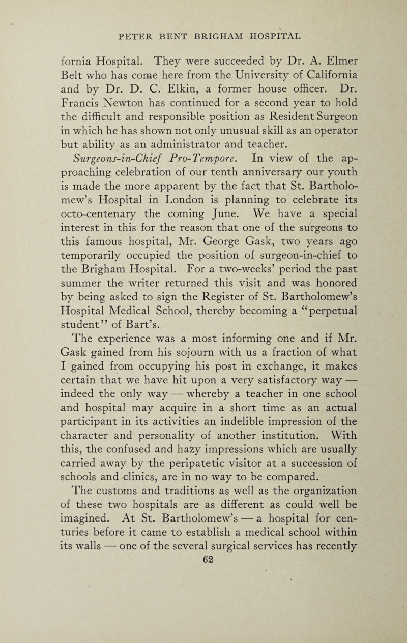 fornia Hospital. They were succeeded by Dr. A. Elmer Belt who has come here from the University of California and by Dr. D. C. Elkin, a former house officer. Dr. Francis Newton has continued for a second year to hold the difficult and responsible position as Resident Surgeon in which he has shown not only unusual skill as an operator but ability as an administrator and teacher. Surgeons-in-Chief Pro-Tempore. In view of the ap¬ proaching celebration of our tenth anniversary our youth is made the more apparent by the fact that St. Bartholo¬ mew’s Hospital in London is planning to celebrate its octo-centenary the coming June. We have a special interest in this for the reason that one of the surgeons to this famous hospital, Mr. George Gask, two years ago temporarily occupied the position of surgeon-in-chief to the Brigham Hospital. For a two-weeks’ period the past summer the writer returned this visit and was honored by being asked to sign the Register of St. Bartholomew’s Hospital Medical School, thereby becoming a “perpetual student” of Bart’s. The experience was a most informing one and if Mr. Gask gained from his sojourn with us a fraction of what I gained from occupying his post in exchange, it makes certain that we have hit upon a very satisfactory way — indeed the only way — whereby a teacher in one school and hospital may acquire in a short time as an actual participant in its activities an indelible impression of the character and personality of another institution. With this, the confused and hazy impressions which are usually carried away by the peripatetic visitor at a succession of schools and clinics, are in no way to be compared. The customs and traditions as well as the organization of these two hospitals are as different as could well be imagined. At St. Bartholomew’s — a hospital for cen¬ turies before it came to establish a medical school within its walls — one of the several surgical services has recently