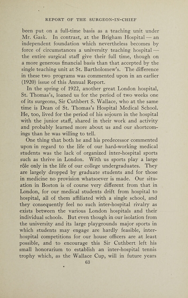 been put on a full-time basis as a teaching unit under Mr. Gask. In contrast, at the Brigham Hospital — an independent foundation which nevertheless becomes by force of circumstances a university teaching hospital — the entire surgical staff give their full time, though on a more generous financial basis than that accepted by the single teaching unit at St. Bartholomew’s. The difference in these two programs was commented upon in an earlier (1920) issue of this Annual Report. In the spring of 1922, another great London hospital, St. Thomas’s, loaned us for the period of two weeks one of its surgeons, Sir Cuthbert S. Wallace, who at the same time is Dean of St. Thomas’s Hospital Medical School. He, too, lived for the period of his sojourn in the hospital with the junior staff, shared in their work and activity and probably learned more about us and our shortcom¬ ings than he was willing to tell. One thing that both he and his predecessor commented upon in regard to the life of our hard-working medical students was the lack of organized inter-hospital sports such as thrive in London. With us sports play a large role only in the life of our college undergraduates. They are largely dropped by graduate students and for those in medicine no provision whatsoever is made. Our situ¬ ation in Boston is of course very different from that in London, for our medical students drift from hospital to hospital, all of them affiliated with a single school, and they consequently feel no such inter-hospital rivalry as exists between the various London hospitals and their individual schools. But even though in our isolation from the university and its large playgrounds major sports in which students may engage are hardly feasible, inter¬ hospital competitions for our house officers are at least possible, and to encourage this Sir Cuthbert left his small honorarium to establish an inter-hospital tennis trophy which, as the Wallace Cup, will in future years