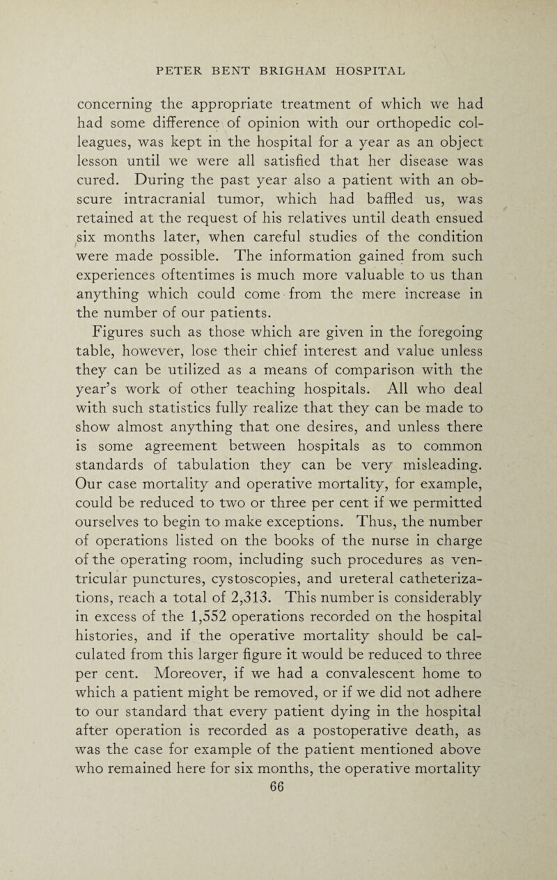 concerning the appropriate treatment of which we had had some difference of opinion with our orthopedic col¬ leagues, was kept in the hospital for a year as an object lesson until we were all satisfied that her disease was cured. During the past year also a patient with an ob¬ scure intracranial tumor, which had baffled us, was retained at the request of his relatives until death ensued six months later, when careful studies of the condition were made possible. The information gained from such experiences oftentimes is much more valuable to us than anything which could come from the mere increase in the number of our patients. Figures such as those which are given in the foregoing table, however, lose their chief interest and value unless they can be utilized as a means of comparison with the year’s work of other teaching hospitals. All who deal with such statistics fully realize that they can be made to show almost anything that one desires, and unless there is some agreement between hospitals as to common standards of tabulation they can be very misleading. Our case mortality and operative mortality, for example, could be reduced to two or three per cent if we permitted ourselves to begin to make exceptions. Thus, the number of operations listed on the books of the nurse in charge of the operating room, including such procedures as ven¬ tricular punctures, cystoscopies, and ureteral catheteriza¬ tions, reach a total of 2,313. This number is considerably in excess of the 1,552 operations recorded on the hospital histories, and if the operative mortality should be cal¬ culated from this larger figure it would be reduced to three per cent. Moreover, if we had a convalescent home to which a patient might be removed, or if we did not adhere to our standard that every patient dying in the hospital after operation is recorded as a postoperative death, as was the case for example of the patient mentioned above who remained here for six months, the operative mortality