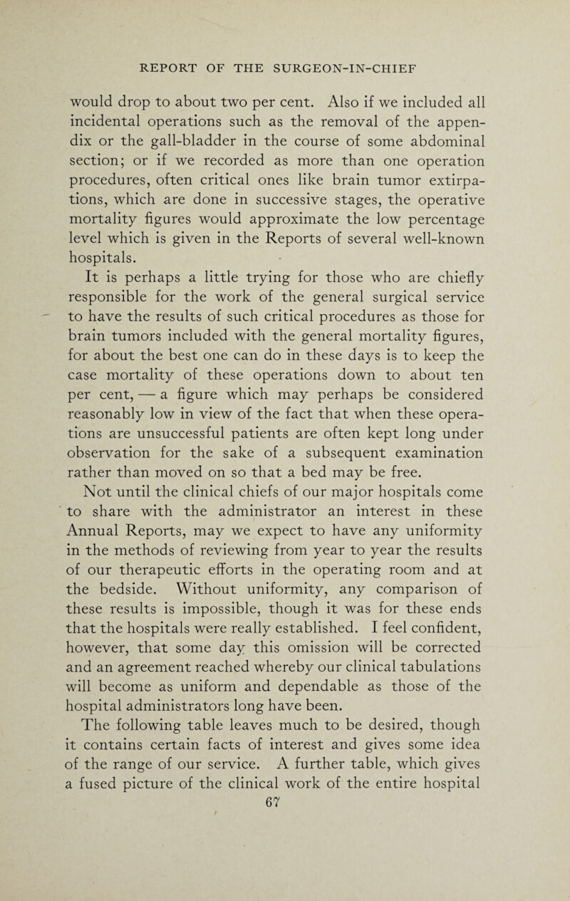 would drop to about two per cent. Also if we included all incidental operations such as the removal of the appen¬ dix or the gall-bladder in the course of some abdominal section; or if we recorded as more than one operation procedures, often critical ones like brain tumor extirpa¬ tions, which are done in successive stages, the operative mortality figures would approximate the low percentage level which is given in the Reports of several well-known hospitals. It is perhaps a little trying for those who are chiefly responsible for the work of the general surgical service to have the results of such critical procedures as those for brain tumors included with the general mortality figures, for about the best one can do in these days is to keep the case mortality of these operations down to about ten per cent, — a figure which may perhaps be considered reasonably low in view of the fact that when these opera¬ tions are unsuccessful patients are often kept long under observation for the sake of a subsequent examination rather than moved on so that a bed may be free. Not until the clinical chiefs of our major hospitals come to share with the administrator an interest in these Annual Reports, may we expect to have any uniformity in the methods of reviewing from year to year the results of our therapeutic efforts in the operating room and at the bedside. Without uniformity, any comparison of these results is impossible, though it was for these ends that the hospitals were really established. I feel confident, however, that some day this omission will be corrected and an agreement reached whereby our clinical tabulations will become as uniform and dependable as those of the hospital administrators long have been. The following table leaves much to be desired, though it contains certain facts of interest and gives some idea of the range of our service. A further table, which gives a fused picture of the clinical work of the entire hospital