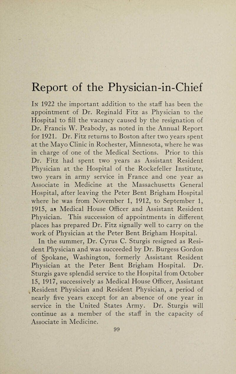 Report of the Physician-in-Chief In 1922 the important addition to the staff has been the appointment of Dr. Reginald Fitz as Physician to the Hospital to fill the vacancy caused by the resignation of Dr. Francis W. Peabody, as noted in the Annual Report for 1921. Dr. Fitz returns to Boston after two years spent at the Mayo Clinic in Rochester, Minnesota, where he was in charge of one of the Medical Sections. Prior to this Dr. Fitz had spent two years as Assistant Resident Physician at the Hospital of the Rockefeller Institute, two years in army service in France and one year as Associate in Medicine at the Massachusetts General Hospital, after leaving the Peter Bent Brigham Hospital where he was from November 1, 1912, to September 1, 1915, as Medical House Officer and Assistant Resident Physician. This succession of appointments in different places has prepared Dr. Fitz signally well to carry on the work of Physician at the Peter Bent Brigham Hospital. In the summer, Dr. Cyrus C. Sturgis resigned as Resi¬ dent Physician and was succeeded by Dr. Burgess Gordon of Spokane, Washington, formerly Assistant Resident Physician at the Peter Bent Brigham Hospital. Dr. Sturgis gave splendid service to the Hospital from October 15, 1917, successively as Medical House Officer, Assistant Resident Physician and Resident Physician, a period of nearly five years except for an absence of one year in service in the United States Army. Dr. Sturgis will continue as a member of the staff in the capacity of Associate in Medicine.