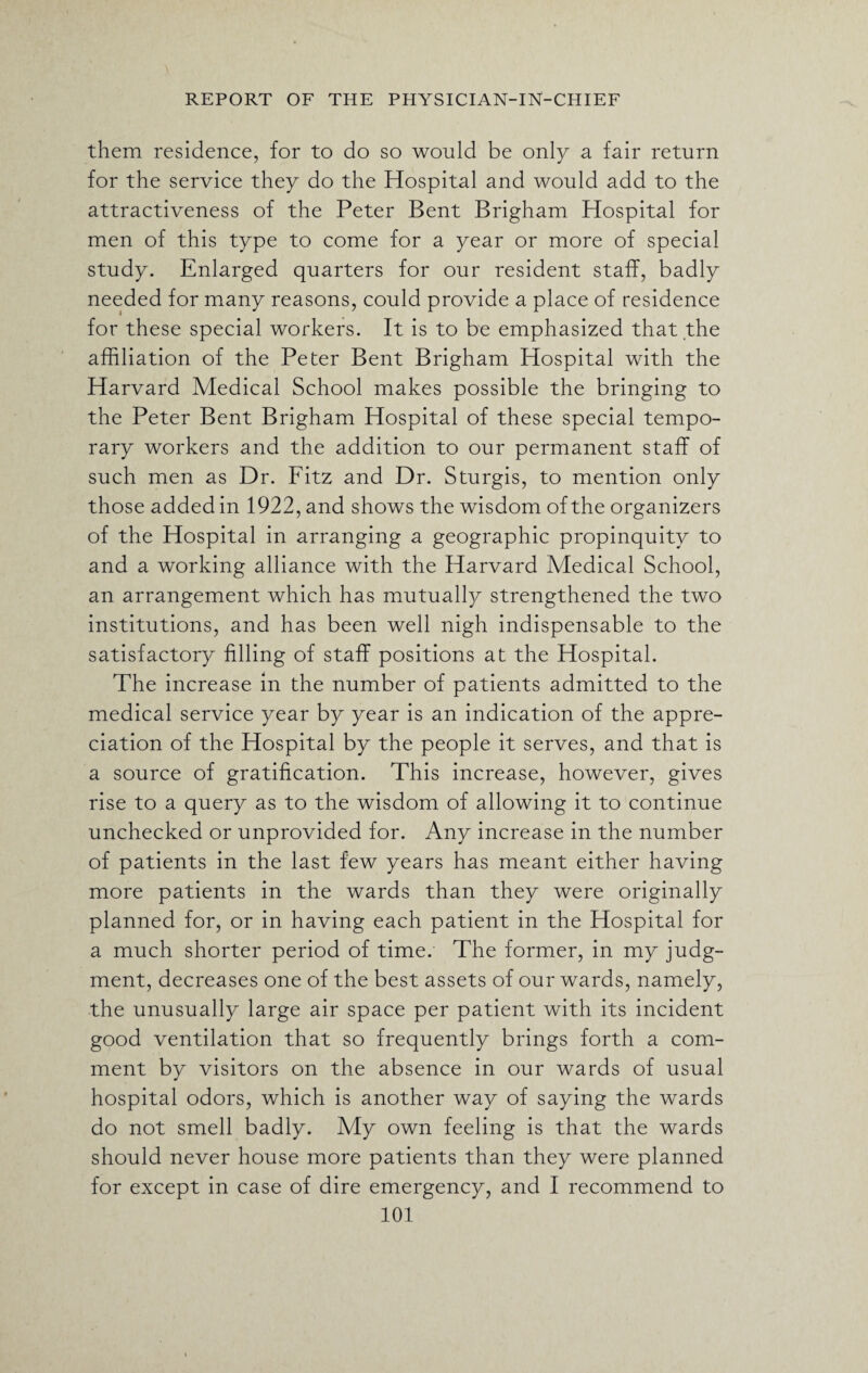 them residence, for to do so would be only a fair return for the service they do the Hospital and would add to the attractiveness of the Peter Bent Brigham Hospital for men of this type to come for a year or more of special study. Enlarged quarters for our resident staff, badly needed for many reasons, could provide a place of residence for these special workers. It is to be emphasized that the affiliation of the Peter Bent Brigham Hospital with the Harvard Medical School makes possible the bringing to the Peter Bent Brigham Hospital of these special tempo¬ rary workers and the addition to our permanent staff of such men as Dr. Fitz and Dr. Sturgis, to mention only those added in 1922, and shows the wisdom of the organizers of the Hospital in arranging a geographic propinquity to and a working alliance with the Harvard Medical School, an arrangement which has mutually strengthened the two institutions, and has been well nigh indispensable to the satisfactory filling of staff positions at the Hospital. The increase in the number of patients admitted to the medical service year by year is an indication of the appre¬ ciation of the Hospital by the people it serves, and that is a source of gratification. This increase, however, gives rise to a query as to the wisdom of allowing it to continue unchecked or unprovided for. Any increase in the number of patients in the last few years has meant either having more patients in the wards than they were originally planned for, or in having each patient in the Hospital for a much shorter period of time. The former, in my judg¬ ment, decreases one of the best assets of our wards, namely, the unusually large air space per patient with its incident good ventilation that so frequently brings forth a com¬ ment by visitors on the absence in our wards of usual hospital odors, which is another way of saying the wards do not smell badly. My own feeling is that the wards should never house more patients than they were planned for except in case of dire emergency, and I recommend to