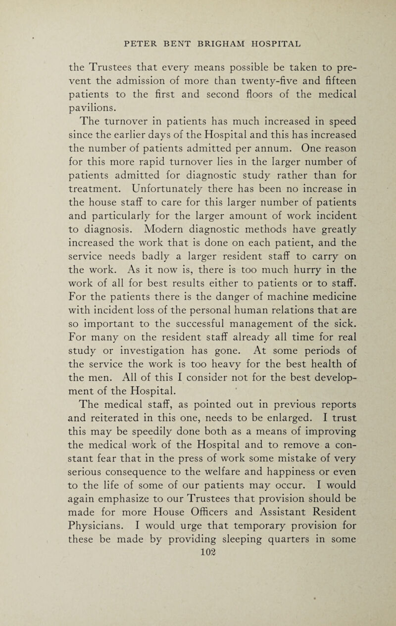 the Trustees that every means possible be taken to pre¬ vent the admission of more than twenty-five and fifteen patients to the first and second floors of the medical pavilions. The turnover in patients has much increased in speed since the earlier days of the Hospital and this has increased the number of patients admitted per annum. One reason for this more rapid turnover lies in the larger number of patients admitted for diagnostic study rather than for treatment. Unfortunately there has been no increase in the house staff to care for this larger number of patients and particularly for the larger amount of work incident to diagnosis. Modern diagnostic methods have greatly increased the work that is done on each patient, and the service needs badly a larger resident staff to carry on the work. As it now is, there is too much hurry in the work of all for best results either to patients or to staff. For the patients there is the danger of machine medicine with incident loss of the personal human relations that are so important to the successful management of the sick. For many on the resident staff already all time for real study or investigation has gone. At some periods of the service the work is too heavy for the best health of the men. All of this I consider not for the best develop¬ ment of the Hospital. The medical staff, as pointed out in previous reports and reiterated in this one, needs to be enlarged. I trust this may be speedily done both as a means of improving the medical work of the Hospital and to remove a con¬ stant fear that in the press of work some mistake of very serious consequence to the welfare and happiness or even to the life of some of our patients may occur. I would again emphasize to our Trustees that provision should be made for more House Officers and Assistant Resident Physicians. I would urge that temporary provision for these be made by providing sleeping quarters in some