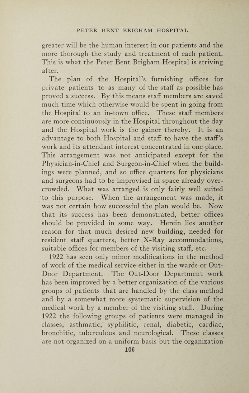 greater will be the human interest in our patients and the more thorough the study and treatment of each patient. This is what the Peter Bent Brigham Hospital is striving after. The plan of the Hospital’s furnishing offices for private patients to as many of the staff as possible has proved a success. By this means staff members are saved much time which otherwise would be spent in going from the Hospital to an in-town office. These staff members are more continuously in the Hospital throughout the day and the Hospital work is the gainer thereby. It is an advantage to both Hospital and staff to have the staff’s work and its attendant interest concentrated in one place. This arrangement was not anticipated except for the Physician-in-Chief and Surgeon-in-Chief when the build¬ ings were planned, and so office quarters for physicians and surgeons had to be improvised in space already over¬ crowded. What was arranged is only fairly well suited to this purpose. When the arrangement was made, it was not certain how successful the plan would be. Now that its success has been demonstrated, better offices should be provided in some way. Herein lies another reason for that much desired new building, needed for resident staff quarters, better X-Ray accommodations, suitable offices for members of the visiting staff, etc. 1922 has seen only minor modifications in the method of work of the medical service either in the wards or Out- Door Department. The Out-Door Department work has been improved by a better organization of the various groups of patients that are handled by the class method and by a somewhat more systematic supervision of the medical work by a member of the visiting staff. During 1922 the following groups of patients were managed in classes, asthmatic, syphilitic, renal, diabetic, cardiac, bronchitic, tuberculous and neurological. These classes are not organized on a uniform basis but the organization