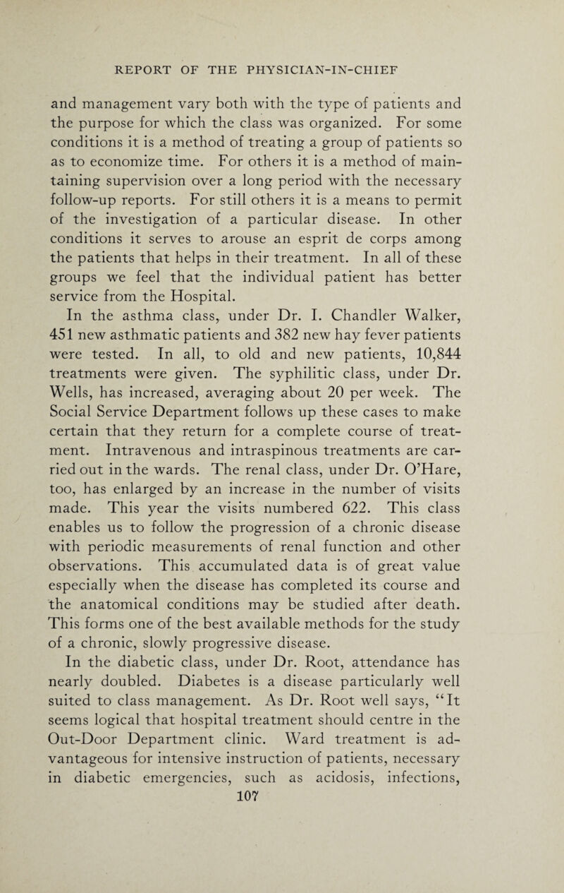 and management vary both with the type of patients and the purpose for which the class was organized. For some conditions it is a method of treating a group of patients so as to economize time. For others it is a method of main¬ taining supervision over a long period with the necessary follow-up reports. For still others it is a means to permit of the investigation of a particular disease. In other conditions it serves to arouse an esprit de corps among the patients that helps in their treatment. In all of these groups we feel that the individual patient has better service from the Hospital. In the asthma class, under Dr. I. Chandler Walker, 451 new asthmatic patients and 382 new hay fever patients were tested. In all, to old and new patients, 10,844 treatments were given. The syphilitic class, under Dr. Wells, has increased, averaging about 20 per week. The Social Service Department follows up these cases to make certain that they return for a complete course of treat¬ ment. Intravenous and intraspinous treatments are car¬ ried out in the wards. The renal class, under Dr. O’Hare, too, has enlarged by an increase in the number of visits made. This year the visits numbered 622. This class enables us to follow the progression of a chronic disease with periodic measurements of renal function and other observations. This accumulated data is of great value especially when the disease has completed its course and the anatomical conditions may be studied after death. This forms one of the best available methods for the study of a chronic, slowly progressive disease. In the diabetic class, under Dr. Root, attendance has nearly doubled. Diabetes is a disease particularly well suited to class management. As Dr. Root well says, “It seems logical that hospital treatment should centre in the Out-Door Department clinic. Ward treatment is ad¬ vantageous for intensive instruction of patients, necessary in diabetic emergencies, such as acidosis, infections,