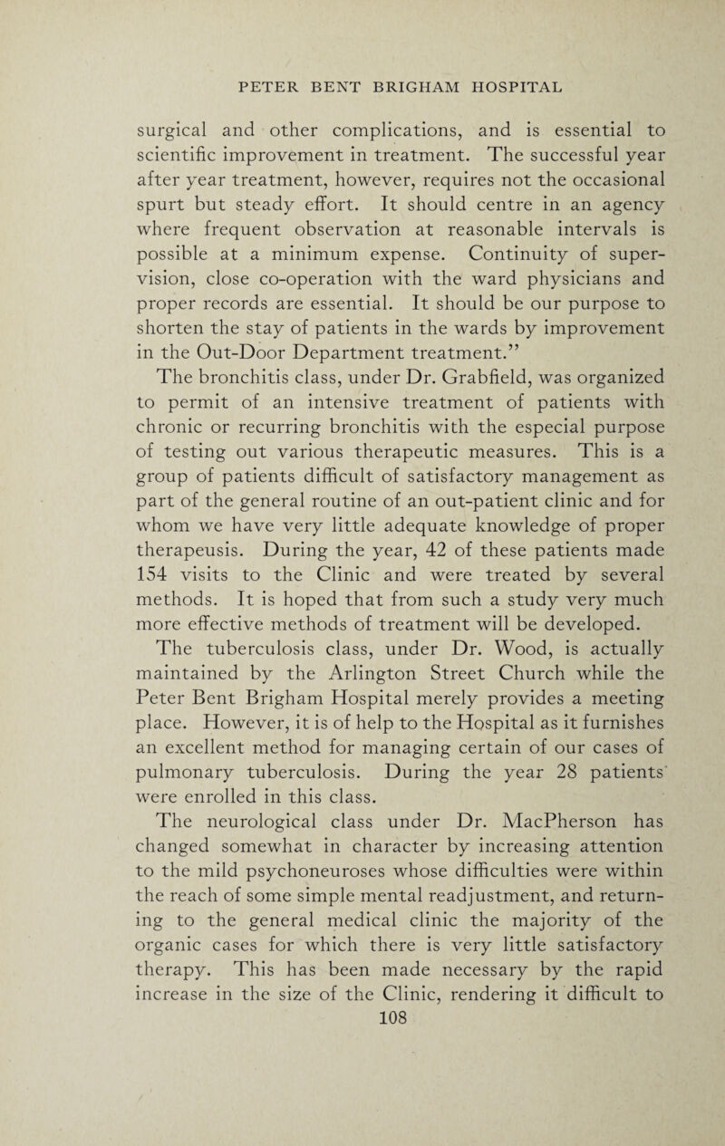 surgical and other complications, and is essential to scientific improvement in treatment. The successful year after year treatment, however, requires not the occasional spurt but steady effort. It should centre in an agency where frequent observation at reasonable intervals is possible at a minimum expense. Continuity of super¬ vision, close co-operation with the ward physicians and proper records are essential. It should be our purpose to shorten the stay of patients in the wards by improvement in the Out-Door Department treatment.” The bronchitis class, under Dr. Grabfield, was organized to permit of an intensive treatment of patients with chronic or recurring bronchitis with the especial purpose of testing out various therapeutic measures. This is a group of patients difficult of satisfactory management as part of the general routine of an out-patient clinic and for whom we have very little adequate knowledge of proper therapeusis. During the year, 42 of these patients made 154 visits to the Clinic and were treated by several methods. It is hoped that from such a study very much more effective methods of treatment will be developed. The tuberculosis class, under Dr. Wood, is actually maintained by the Arlington Street Church while the Peter Bent Brigham Hospital merely provides a meeting place. However, it is of help to the Hospital as it furnishes an excellent method for managing certain of our cases of pulmonary tuberculosis. During the year 28 patients were enrolled in this class. The neurological class under Dr. MacPherson has changed somewhat in character by increasing attention to the mild psychoneuroses whose difficulties were within the reach of some simple mental readjustment, and return¬ ing to the general medical clinic the majority of the organic cases for which there is very little satisfactory therapy. This has been made necessary by the rapid increase in the size of the Clinic, rendering it difficult to