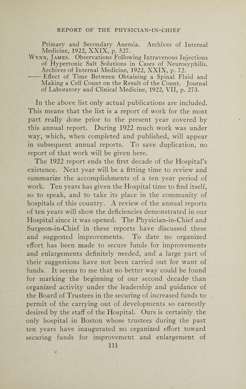 Primary and Secondary Anemia. Archives of Internal Medicine, 1922, XXIX, p. 527. Wynn, James. Observations Following Intravenous Injections of Hypertonic Salt Solutions in Cases of Neurosyphilis. Archives of Internal Medicine, 1922, XXIX, p. 72. --Effect of Time Between Obtaining a Spinal Fluid and Making a Cell Count on the Result of the Count. Journal of Laboratory and Clinical Medicine, 1922, VII, p. 273. In the above list only actual publications are included. This means that the list is a report of work for the most part really done prior to the present year covered by this annual report. During 1922 much work was under way, which, when completed and published, will appear in subsequent annual reports. To save duplication, no report of that work will be given here. The 1922 report ends the first decade of the HospitaPs existence. Next year will be a fitting time to review and summarize the accomplishments of a ten year period of work. Ten years has given the Hospital time to find itself, so to speak, and to take its place in the community of hospitals of this country. A review of the annual reports of ten years will show the deficiencies demonstrated in our Hospital since it was opened. The Physician-in-Chief and Surgeon-in-Chief in these reports have discussed these and suggested improvements. To date no organized effort has been made to secure funds for improvements and enlargements definitely needed, and a large part of their suggestions have not been carried out for want of funds. It seems to me that no better way could be found for marking the beginning of our second decade than organized activity under the leadership and guidance of the Board of Trustees in the securing of increased funds to permit of the carrying out of developments so earnestly desired by the staff of the Hospital. Ours is certainly the only hospital in Boston whose trustees during the past ten years have inaugurated no organized effort toward securing funds for improvement and enlargement of