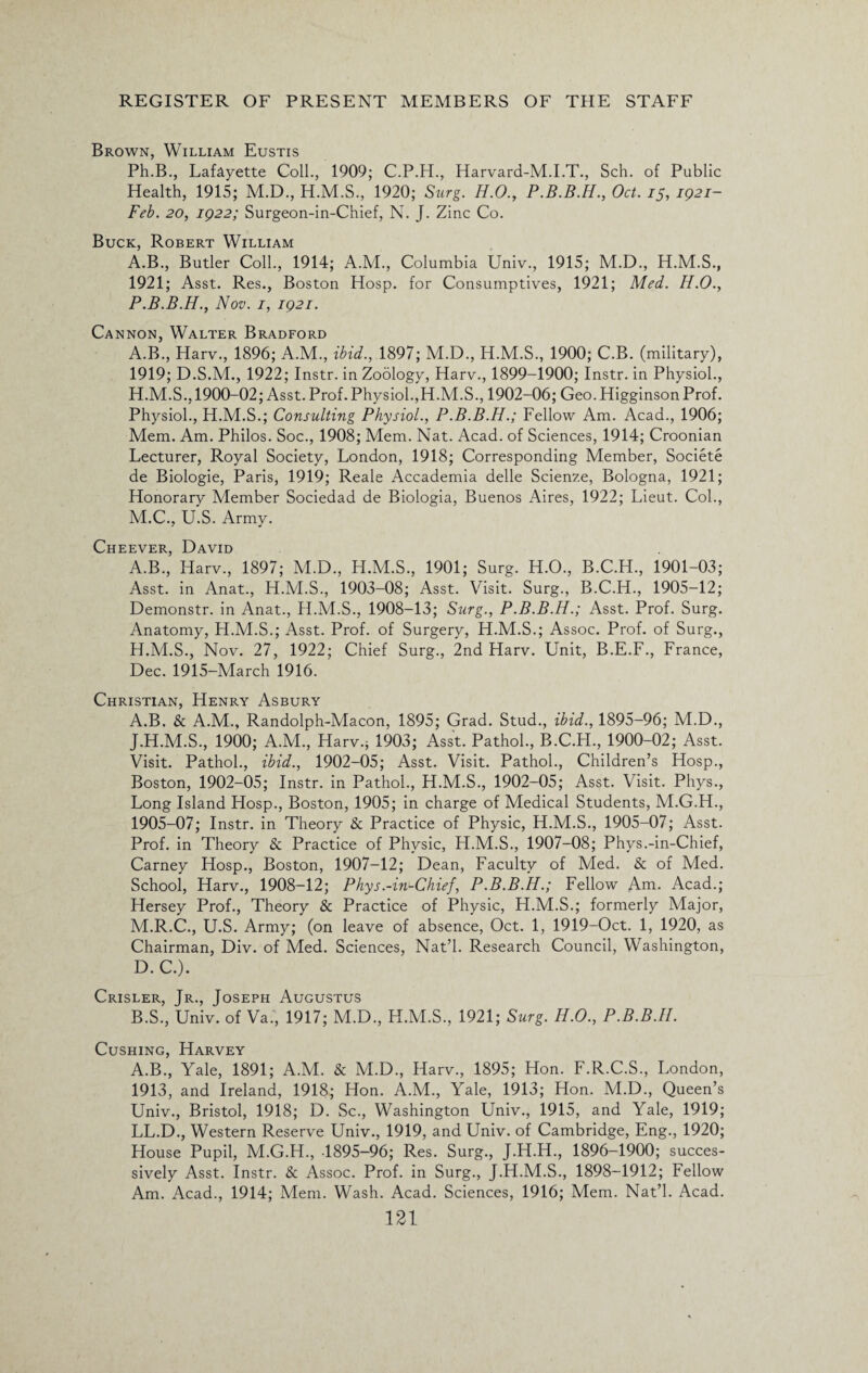 Brown, William Eustis Ph.B., Lafayette Coll., 1909; C.P.H., Harvard-M.I.T., Sch. of Public Health, 1915; M.D., 1920; Surg. H.O., P.B.B.H., Oct. 15, 1921- Feb. 20, 1922; Surgeon-in-Chief, N. J. Zinc Co. Buck, Robert William A.B., Butler Coll., 1914; A.M., Columbia Univ., 1915; M.D., H.M.S., 1921; Asst. Res., Boston Hosp. for Consumptives, 1921; Med. H.O., P.B.B.H., Nov. 1, 1921. Cannon, Walter Bradford A.B., Harv., 1896; A.M., ibid., 1897; M.D., H.M.S., 1900; C.B. (military), 1919; D.S.M., 1922; Instr. in Zoology, Harv., 1899-1900; Instr. in Physiol., H.M.S., 1900-02; Asst. Prof.Physiol.,H.M.S., 1902-06; Geo. HigginsonProf. Physiol., H.M.S.; Consulting Physiol., P.B.B.H.; Fellow Am. Acad., 1906; Mem. Am. Philos. Soc., 1908; Mem. Nat. Acad, of Sciences, 1914; Croonian Lecturer, Royal Society, London, 1918; Corresponding Member, Societe de Biologie, Paris, 1919; Reale Accademia delle Scienze, Bologna, 1921; Honorary Member Sociedad de Biologia, Buenos Aires, 1922; Lieut. Col., M.C., U.S. Army. Cheever, David A.B., Harv., 1897; M.D., H.M.S., 1901; Surg. H.O., B.C.H., 1901-03; Asst, in Anat., H.M.S., 1903-08; Asst. Visit. Surg., B.C.H., 1905-12; Demonstr. in Anat., H.M.S., 1908-13; Surg., P.B.B.H.; Asst. Prof. Surg. Anatomy, H.M.S.; Asst. Prof, of Surgery, H.M.S.; Assoc. Prof, of Surg., H.M.S., Nov. 27, 1922; Chief Surg., 2nd Harv. Unit, B.E.F., France, Dec. 1915-March 1916. Christian, Henry Asbury A. B. & A.M., Randolph-Macon, 1895; Grad. Stud., ibid., 1895-96; M.D., J.H.M.S., 1900; A.M., Harv.; 1903; Asst. Pathol., B.C.H., 1900-02; Asst. Visit. Pathol., ibid., 1902-05; Asst. Visit. Pathol., Children’s Hosp., Boston, 1902-05; Instr. in Pathol., H.M.S., 1902-05; Asst. Visit. Phys., Long Island Hosp., Boston, 1905; in charge of Medical Students, M.G.H., 1905-07; Instr. in Theory & Practice of Physic, H.M.S., 1905-07; Asst. Prof, in Theory & Practice of Physic, H.M.S., 1907-08; Phys.-in-Chief, Carney Hosp., Boston, 1907-12; Dean, Faculty of Med. & of Med. School, Harv., 1908-12; Phys.-in-Chief, P.B.B.H.; Fellow A^i. Acad.; Hersey Prof., Theory & Practice of Physic, H.M.S.; formerly Major, M.R.C., U.S. Army; (on leave of absence, Oct. 1, 1919-Oct. 1, 1920, as Chairman, Div. of Med. Sciences, Nat’l. Research Council, Washington, D.C.). Crisler, Jr., Joseph Augustus B. S., Univ. of Va., 1917; M.D., H.M.S., 1921; Surg. H.O., P.B.B.II. Cushing, Harvey A.B., Yale, 1891; A.M. & M.D., Harv., 1895; Hon. F.R.C.S., London, 1913, and Ireland, 1918; Hon. A.M., Yale, 1913; Hon. M.D., Queen’s Univ., Bristol, 1918; D. Sc., Washington Univ., 1915, and Yale, 1919; LL.D., Western Reserve Univ., 1919, and Univ. of Cambridge, Eng., 1920; House Pupil, M.G.H., -1895-96; Res. Surg., J.H.H., 1896-1900; succes¬ sively Asst. Instr. & Assoc. Prof, in Surg., J.H.M.S., 1898-1912; Fellow Am. Acad., 1914; Mem. Wash. Acad. Sciences, 1916; Mem. Nat’l. Acad.