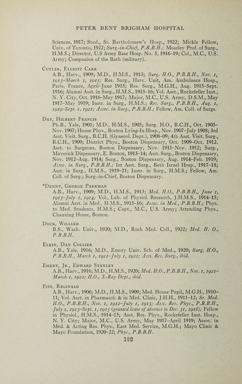 Sciences, 1917; Stud., St. Bartholomew’s Hosp., 1922; Mickle Fellow, Univ. of Toronto, 1922; Surg.-in-Chiej, P.B.B.H.; Moseley Prof, of Surg., H.M.S.; Director, U.S Army Base Hosp. No. 5, 1916-19; Col., M.C., U.S. Army; Companion of the Bath (military). Cutler, Elliott Carr A. B., Harv., 1909; M.D., H.M.S., 1913; Surg. H.O., P.B.B.H., Nov. i, 1913-March 1, 1915; Res. Surg., Harv. Unit, Am. Ambulance Hosp., Paris, France, April-June 1915; Res. Surg., M.G.H., Aug. 1915-Sept. 1916; Alumni Asst, in Surg., H.M.S., 1915-16; Vol. Asst., Rockefeller Inst., N. Y. City, Oct. 1916-May 1917; Major, M.C., U.S. Army, D.S.M., May 1917-May 1919; Instr. in Surg., H.M.S.; Res. Surg., P.B.B.H., Aug. 7, 1919-Sept. 7, 1921; Assoc, in Surg., P.B.B.H.; Fellow, Am. Coll, of Surgs. Day, Hilbert Francis Ph.B., Yale, 1901; M.D., H.M.S., 1905; Surg. H.O., B.C.H., Oct. 1905- Nov. 1907; House Phys., Boston Lying-In Hosp., Nov. 1907-July 1908; 3rd Asst. Visit. Surg., B.C.H. (Gynecol. Dept.), 1908-09; 4th Asst. Visit. Surg., B. C.H., 1909; District Phys., Boston Dispensary, Oct. 1909-Oct. 1912. Asst, to Surgeons, Boston Dispensary, Nov. 1911-Nov. 1912; Surg., Maverick Dispensary, E. Boston, 1913-14; Asst. Surg., Boston Dispensary, Nov. 1912-Aug. 1914; Surg., Boston Dispensary, Aug. 1914-Feb. 1919; Assoc, in Surg., P.B.B.H.; 1st Asst. Surg., Beth Israel Hosp., 1917-18; Asst, in Surg., H.M.S., 1919-21; Instr. in Surg., H.M.S.; Fellow, Am. Coll, of Surg.; Surg.-in-Chief, Boston Dispensary. *Denny, George Parkman A. B., Harv., 1909; M.D., H.M.S., 1913; Med. H.O., P.B.B.H., June 1, 1913-July 7, 1914; Vol., Lab. of Physiol. Research, J.H.M.S., 1914-15; Alumni Asst, in Med., H.M.S., 1915-16; Assoc, in Med., P.B.B.H.; Phys. to Med. Students, H.M.S.; Capt., M.C., U.S. Army; Attending Phys., Channing Home, Boston. Dock, William B. S., Wash. Univ., 1920; M.D., Rush Med. Coll., 1922; Med. H. 0., P.B.B.H. Elkin, Dan Collier A.B., Yale, 1916; M.D., Emory Univ. Sch. of Med., 1920; Surg. H.O., P.B.B.H., March 1, 1921-July 1, 1922; Asst. Res. Surg., ibid. Emery, Jr., Edward Stanley A.B., Harv., 1916; M.D., H.M.S., 1920; Med. H.O., P.B.B.H., Nov. 1,1921- March 1, 1922; H.O., X-Ray Dept., ibid. Fitz, Reginald A.B., Harv., 1906; M.D., H.M.S., 1909; Med. House Pupil, M.G.H., 1910- 11; Vol. Asst, in Pharmacol. & in Med. Clinic, J.H.H., 1911-12; Sr. Med. H.O., P.B.B.H., Nov. 1, 1912-July 1, 1913; Asst. Res. Phys., P.B.B.H., July 7, 1913-Sept. 1, 1915 (granted leave of absence to Dec. 31, 1916); Fellow in Physiol., H.M.S., 1914-15; Asst. Res. Phys., Rockefeller Inst. Hosp., N. Y. City; Major, M.C., U.S. Army, May 1917—April 1919; Assoc, in Med. & Acting Res. Phys., East Med. Service, M.G.H.; Mayo Clinic & Mayo Foundation, 1920-22; Phys., P.B.B.H.