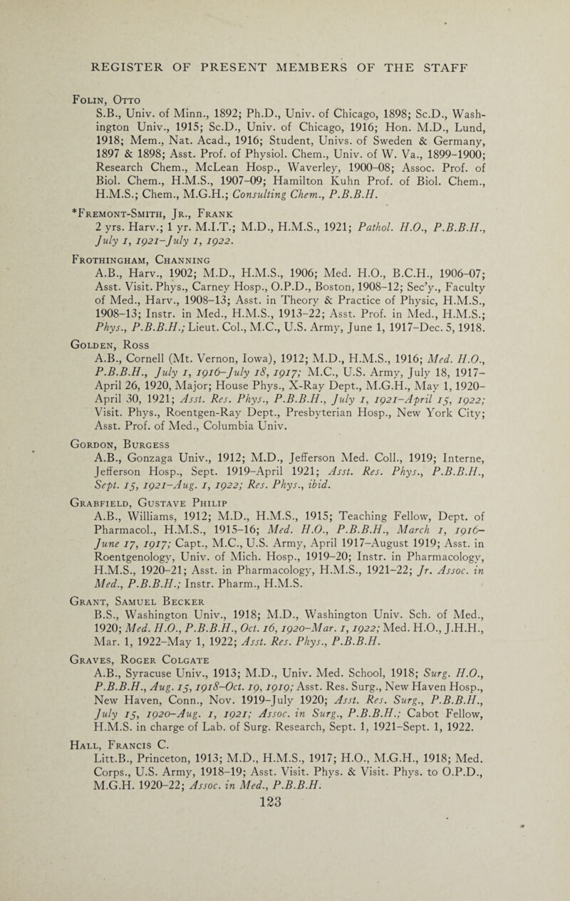 Folin, Otto S.B., Univ. of Minn., 1892; Ph.D., Univ. of Chicago, 1898; Sc.D., Wash¬ ington Univ., 1915; Sc.D., Univ. of Chicago, 1916; Hon. M.D., Lund, 1918; Mem., Nat. Acad., 1916; Student, Univs. of Sweden & Germany, 1897 & 1898; Asst. Prof, of Physiol. Chem., Univ. of W. Va., 1899-1900; Research Chem., McLean Hosp., Waverley, 1900-08; Assoc. Prof, of Biol. Chem., H.M.S., 1907-09; Hamilton Kuhn Prof, of Biol. Chem., H.M.S.; Chem., M.G.H.; Consulting Chem., P.B.B.H. *Fremont-Smitii, Jr., Frank 2 yrs. Harv.; 1 yr. M.I.T.; M.D., H.M.S., 1921; Pathol. H.O., P.B.B.H., July i, 1921-July 1, 1922. Frothingham, Channing A.B., Harv., 1902; M.D., H.M.S., 1906; Med. H.O., B.C.H., 1906-07; Asst. Visit. Phys., Carney Hosp., O.P.D., Boston, 1908-12; Sec’y., Faculty of Med., Harv., 1908-13; Asst, in Theory & Practice of Physic, H.M.S., 1908-13; Instr. in Med., H.M.S., 1913-22; Asst. Prof, in Med., H.M.S.; Phys., P.B.B.H.; Lieut. Col., M.C., U.S. Army, June 1, 1917-Dec. 5, 1918. Golden, Ross A.B., Cornell (Mt. Vernon, Iowa), 1912; M.D., H.M.S., 1916; Med. H.O., P.B.B.H., July 1, 1916-July 18, 1917; M.C., U.S. Army, July 18, 1917— April 26, 1920, Major; House Phys., X-Ray Dept., M.G.H., May 1, 1920- April 30, 1921; Asst. Res. Phys., P.B.B.H., July 1, 1921-April 75, 1922; Visit. Phys., Roentgen-Ray Dept., Presbyterian Hosp., New York City; Asst. Prof, of Med., Columbia Univ. Gordon, Burgess A.B., Gonzaga Univ., 1912; M.D., Jefferson Vied. Coll., 1919; Interne, Jefferson Hosp., Sept. 1919-April 1921; Asst. Res. Phys., P.B.B.H., Sept. 75, 1921-Aug. 1, 1922; Res. Phys., ibid. Grabfield, Gustave Philip A. B., Williams, 1912; M.D., H.M.S., 1915; Teaching Fellow, Dept, of Pharmacol., H.M.S., 1915-16; Med. H.O., P.B.B.H., March 1, 1916— June 17, 1917; Capt., M.C., U.S. Army, April 1917-August 1919; Asst, in Roentgenology, Univ. of Mich. Hosp., 1919-20; Instr. in Pharmacology, H.M.S., 1920-21; Asst, in Pharmacology, H.M.S., 1921-22; Jr. Assoc, in Med., P.B.B.H.; Instr. Pharm., H.M.S. Grant, Samuel Becker B. S., Washington Univ., 1918; M.D., Washington Univ. Sch. of Med., 1920; Med. H.O., P.B.B.H., Oct. 16,1920-Mar. 1,1922; Med. H.O., J.H.H., Mar. 1, 1922-May 1, 1922; Asst. Res. Phys., P.B.B.H. Graves, Roger Colgate A.B., Syracuse Univ., 1913; M.D., Univ. Med. School, 1918; Surg. II.0., P.B.B.H., Aug. ij, 1918-Oct. 19,1919; Asst. Res. Surg., New Haven Hosp., New Haven, Conn., Nov. 1919-July 1920; Asst. Res. Surg., P.B.B.H., July 75, 1920-Aug. 1, 1921; Assoc, in Surg., P.B.B.H.; Cabot Fellow, H.M.S. in charge of Lab. of Surg. Research, Sept. 1, 1921-Sept. 1, 1922. Hall, Francis C. Litt.B., Princeton, 1913; M.D., H.M.S., 1917; H.O., M.G.H., 1918; Med. Corps., U.S. Army, 1918—19; Asst. Visit. Phys. & Visit. Phys. to O.P.D., M.G.H. 1920-22; Assoc, in Med., P.B.B.H. '