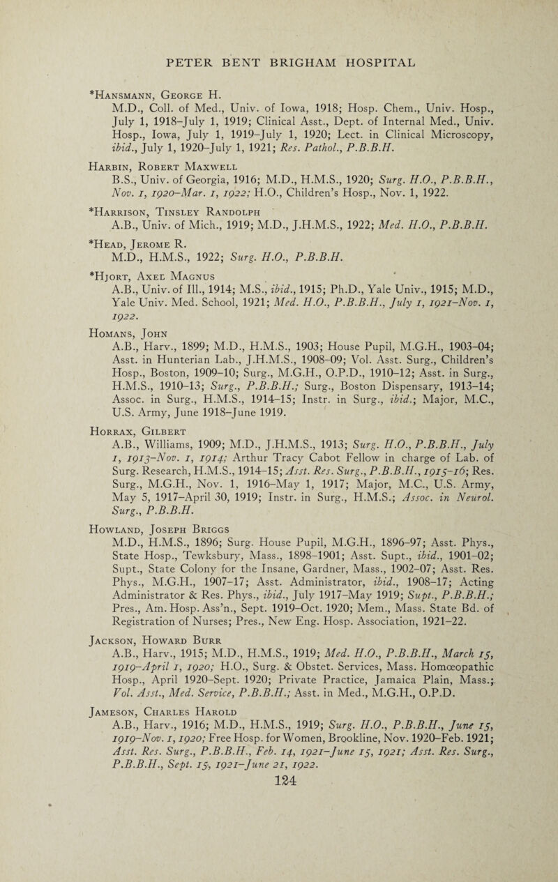 *Hansmann, George H. M.D., Coll, of Med., Univ. of Iowa, 1918; Hosp. Chem., Univ. Hosp., July 1, 1918-July 1, 1919; Clinical Asst., Dept, of Internal Med., Univ. Hosp., Iowa, July 1, 1919-July 1, 1920; Lect. in Clinical Microscopy, ibid., July 1, 192CL-July 1, 1921; Res. Pathol., P.B.B.H. Harbin, Robert Maxwell B.S., Univ. of Georgia, 1916; M.D., H.M.S., 1920; Surg. H.O., P.B.B.H., Nov. i, 1920-Mar. i, 1922; H.O., Children’s Hosp., Nov. 1, 1922. *Harrison, Tinsley Randolph A.B., Univ. of Mich., 1919; M.D., J.H.M.S., 1922; Med. H.O., P.B.B.H. *Head, Jerome R. M.D., H.M.S., 1922; Surg. H.O., P.B.B.H. *Hjort, Axel Magnus A.B., Univ. of Ill., 1914; M.S., ibid., 1915; Ph.D., Yale Univ., 1915; M.D., Yale Univ. Med. School, 1921; Med. H.O., P.B.B.H., July 1, 1921-Nov. 1, 1922. Homans, John A.B., Harv., 1899; M.D., H.M.S., 1903; House Pupil, M.G.H., 1903-04; Asst, in Hunterian Lab., J.H.M.S., 1908-09; Vol. Asst. Surg., Children’s Hosp., Boston, 1909-10; Surg., M.G.H., O.P.D., 1910-12; Asst, in Surg., H. M.S., 1910-13; Surg., P.B.B.H.; Surg., Boston Dispensary, 1913-14; Assoc, in Surg., H.M.S., 1914-15; Instr. in Surg., ibid.; Major, M.C., U.S. Army, June 1918-June 1919. Horrax, Gilbert A.B., Williams, 1909; M.D., J.H.M.S., 1913; Surg. H.O., P.B.B.H., July I, 1913-Nov. 1, 1914; Arthur Tracy Cabot Fellow in charge of Lab. of Surg. Research, H.M.S., 1914-15; Asst. Res. Surg., P.B.B.H., 1913-16; Res. Surg., M.G.H., Nov. 1, 1916-May 1, 1917; Major, M.C., U.S. Army, May 5, 1917-April 30, 1919; Instr. in Surg., H.M.S.; Assoc, in Neurol. Surg., P.B.B.H. Howland, Joseph Briggs M.D., H.M.S., 1896; Surg. House Pupil, M.G.H., 1896-97; Asst. Phys., State Hosp., Tewksbury, Mass., 1898-1901; Asst. Supt., ibid., 1901-02; Supt., State Colony for the Insane, Gardner, Mass., 1902-07; Asst. Res. Phys., M.G.H., 1907-17; Asst. Administrator, ibid., 1908-17; Acting Administrator & Res. Phys., ibid., July 1917-May 1919; Supt., P.B.B.H.; Pres., Am. Hosp. Ass’n., Sept. 1919-Oct. 1920; Mem., Mass. State Bd. of Registration of Nurses; Pres., New Eng. Hosp. Association, 1921-22. Jackson, Howard Burr A.B., Harv., 1915; M.D., H.M.S., 1919; Med. H.O., P.B.B.H., March 13, 1919-April 1, 1920; H.O., Surg. & Obstet. Services, Mass. Homoeopathic Hosp., April 1920-Sept. 1920; Private Practice, Jamaica Plain, Mass.; Vol. Asst., Med. Service, P.B.B.H.; Asst, in Med., M.G.H., O.P.D. Jameson, Charles Harold A.B., Harv., 1916; M.D., H.M.S., 1919; Surg. H.O., P.B.B.H., June 13, 1919-Nov. 1,1920; Free Hosp. for Women, Brookline, Nov. 1920-Feb. 1921; Asst. Res. Surg., P.B.B.H., Feb. 14, 1921-June 13, 1921; Asst. Res. Surg., P.B.B.H., Sept. 13, 1921-June 21, 1922.