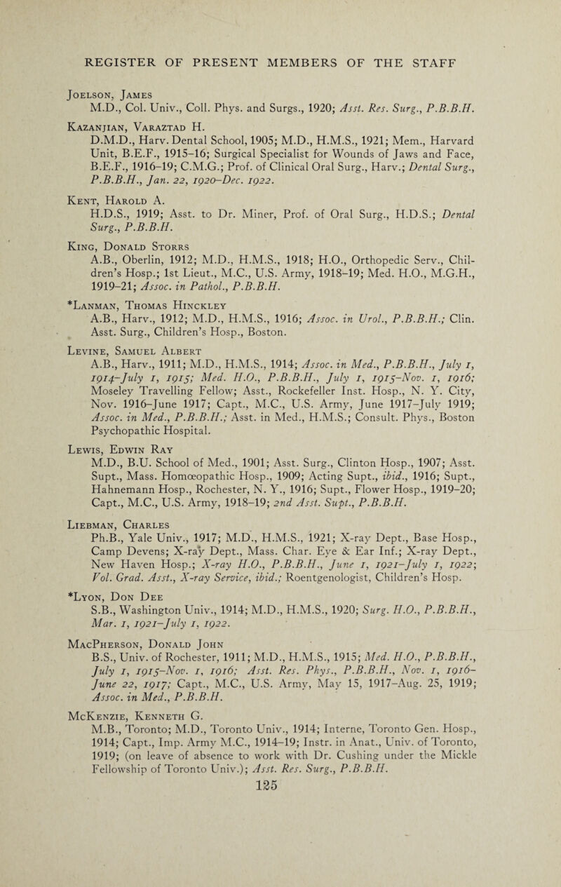Joelson, James M.D, Col. Univ., Coll. Phys. and Surgs., 1920; Asst. Res. Surg., P.B.B.H. Kazanjian, Varaztad H. D.M.D., Harv. Dental School, 1905; M.D., H.M.S., 1921; Mem., Harvard Unit, B.E.F., 1915-16; Surgical Specialist for Wounds of Jaws and Face, B.E.F., 1916-19; C.M.G.; Prof, of Clinical Oral Surg., Harv.; Dental Surg., P.B.B.H., Jan. 22, 1920-Dec. 1922. Kent, Harold A. H.D.S., 1919; Asst, to Dr. Miner, Prof, of Oral Surg., H.D.S.; Dental Surg., P.B.B.H. King, Donald Storrs A.B., Oberlin, 1912; M.D., H.M.S., 1918; H.O., Orthopedic Serv., Chil¬ dren’s Hosp.; 1st Lieut., M.C., U.S. Army, 1918-19; Med. H.O., M.G.H., 1919-21; Assoc, in Pathol., P.B.B.H. *Lanman, Thomas Hinckley A.B., Harv., 1912; M.D., H.M.S., 1916; Assoc, in Urol., P.B.B.H.; Clin. Asst. Surg., Children’s Hosp., Boston. Levine, Samuel Albert A. B., Harv., 1911; M.D., H.M.S., 1914; Assoc, in Med., P.B.B.H., July 1, 1914-July 1, 1915; Med. H.O., P.B.B.H., July 1, 1915-Nov. 1, 1916; Moseley Travelling Fellow; Asst., Rockefeller Inst. Hosp., N. Y. City, Nov. 1916-June 1917; Capt., M.C., U.S. Army, June 1917-July 1919; Assoc, in Med., P.B.B.H.; Asst, in Med., H.M.S.; Consult. Phys., Boston Psychopathic Hospital. Lewis, Edwin Ray M.D., B.U. School of Med., 1901; Asst. Surg., Clinton Hosp., 1907; Asst. Supt., Mass. Homoeopathic Hosp., 1909; Acting Supt., ibid., 1916; Supt., Hahnemann Hosp., Rochester, N. Y., 1916; Supt., Flower Hosp., 1919-20; Capt., M.C., U.S. Army, 1918-19; 2nd Asst. Supt., P.B.B.H. Liebman, Charles Ph.B., Yale Univ., 1917; M.D, H.M.S., 1921; X-ray Dept, Base Hosp, Camp Devens; X-ray Dept, Mass. Char. Eye Sc Ear Inf.; X-ray Dept, New Haven Hosp.; X-ray H.O., P.B.B.H., June 1, 1921-July 1, 1922-, Vol. Grad. Asst., X-ray Service, ibid.; Roentgenologist, Children’s Hosp. *Lyon, Don Dee S.B, Washington Univ, 1914; M.D, H.M.S, 1920; Surg. H.O., P.B.B.H., Mar. 1, 1921-July 1, 1922. MacPherson, Donald John B. S, Univ. of Rochester, 1911; M.D, H.M.S, 1915; Med. H.O., P.B.B.H., July 1, 1915-Nov. 1, 1916; Asst. Res. Phys., P.B.B.H., Nov. 1, 1916- June 22, 1917; Capt, M.C, U.S. Army, May 15, 1917-Aug. 25, 1919; Assoc, in Med., P.B.B.H. McKenzie, Kenneth G. M.B, Toronto; M.D, Toronto Univ, 1914; Interne, Toronto Gen. Hosp, 1914; Capt, Imp. Army M.C, 1914-19; Instr. in Anat, Univ. of Toronto, 1919; (on leave of absence to work with Dr. Cushing under the Mickle Fellowship of Toronto Univ.); Asst. Res. Surg., P.B.B.H.