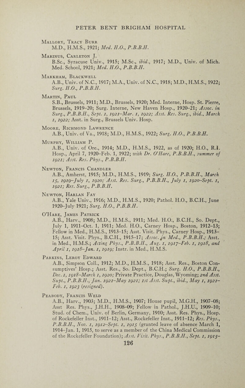 Mallory, Tracy Burr M.D., 1921; Med. H.O., P.B.B.H. Marinus, Carleton J. B.Sc., Syracuse Univ., 1915; M.Sc., ibid., 1917; M.D., Univ. of Mich. Med. School, 1921; Med. H.O., P.B.B.H. Markham, Blackwell A.B., Univ. of N.C., 1917; M.A., Univ. of N.C., 1918; M.D., H.M.S., 1922; Surg. H.O., P.B.B.H. Martin, Paul S.B., Brussels, 1911; M.D., Brussels, 1920; Med. Interne, Hosp. St. Pierre, Brussels, 1919-20; Surg. Interne, New Haven Hosp., 1920-21; Assoc, in Surg., P.B.B.H., Sept, i, 1921-Mar. i, IQ22; Asst. Res. Surg., ibid., March 1, 1922; Asst, in Surg., Brussels Univ. Hosp. Moore, Richmond Lawrence A.B., Univ. of Va., 1918; M.D., H.M.S., 1922; Surg. H.O., P.B.B.H. Murphy, William P. A.B., Univ. of Ore., 1914; M.D., H.M.S., 1922, as of 1920; H.O., R.I. Hosp., April 7, 1920-Feb. 1, 1922; zvith Dr. O’Hare, P.B.B.H., summer of 1921; Asst. Res. Phys., P.B.B.H. Newton, Francis Chandler A.B., Amherst, 1915; M.D., H.M.S., 1919; Surg. H.O., P.B.B.H., March 75, 1919-July 1, 1920; Asst. Res. Surg., P.B.B.H., July 1, 1920-Sept. 1, 1921; Res. Surg., P.B.B.H. Newton, Harlan Fay A.B., Yale Univ., 1916; M.D., H.M.S., 1920; Pathol. H.O., B.C.H., June 1920-July 1921; Surg. H.O., P.B.B.H. O’Hare, James Patrick A.B., Harv., 1908; M.D., H.M.S., 1911; Med. H.O., B.C.H., So. Dept., July 1, 1911-Oct. 1, 1911; Med. H.O., Carney Hosp., Boston, 1912-13; Fellow in Med., H.M.S., 1913-15; Asst. Visit. Phys., Carney Hosp., 1913— 15; Asst. Visit. Phys., B.C.H., 1915-17; Assoc. Jn Med., P.B.B.H.; Asst, in Med., H.M.S.; Acting Phys., P.B.B.H., Aug. 1, i9iy-Feb. 1, 1918, and April 1, 1918-Jan. 1, 1919; Instr. in Med., H.M.S. Parkins, Leroy Edward A.B., Simpson Coll., 1912; M.D., H.M.S., 1918; Asst. Res., Boston Con¬ sumptives’ Hosp.; Asst. Res., So. Dept., B.C.H.; Surg. H.O., P.B.B.H., Dec. 1, 1918-March 1,1920; Private Practice, Douglas, Wyoming; 2nd Asst. Supt., P.B.B.H., Jan. 1921-May 1921; 1st Asst. Supt., ibid., May 1, 1921- Feb. 1, 1923 {resigned). Peabody, Francis Weld A.B., Harv., 1903; M.D., H.M.S., 1907; House pupil, M.G.H., 1907-08; Asst Res. Phys., J.H.H., 1908-09; Fellow in Pathol., J.H.U., 1909-10; Stud, of Chem., Univ. of Berlin, Germany, 1910; Asst. Res. Phys., Hosp. of Rockefeller Inst., 1911-12; Asst., Rockefeller Inst., 1911-12; Res. Phys., P.B.B.H., Nov. 1, 1912-Sept. 1, 1915 (granted leave of absence March 1, 1914-Jan. 1, 1915, to serve as a member of the China Medical Commission of the Rockefeller Foundation); Asst. Visit. Phys., P.B.B.H., Sept. 1, 1915-