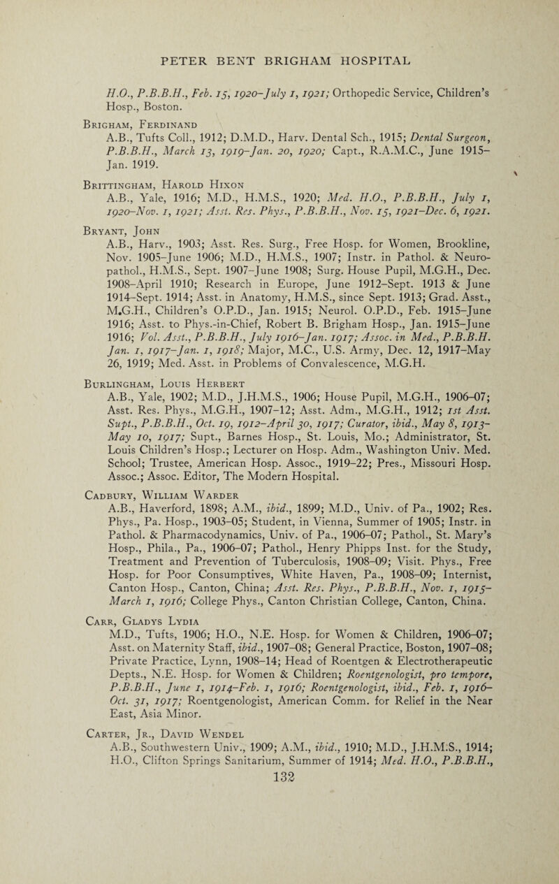 H.O., P.B.B.H., Feb. 13, 1920-July 1, 1921; Orthopedic Service, Children’s Hosp., Boston. Brigham, Ferdinand A.B., Tufts Coll., 1912; D.M.D., Harv. Dental Sch., 1915; Dental Surgeon, P.B.B.H., March 13, 1919-Jan. 20, 1920; Capt., R.A.M.C., June 1915— Jan. 1919. Brittingham, Harold Hixon A.B., Yale, 1916; M.D., H.M.S., 1920; Med. H.O., P.B.B.H., July 1, 1920-Nov. 1, 1921; Asst. Res. Phys., P.B.B.H., Nov. 13, 1921-Dec. 6, 1921. Bryant, John A.B., Harv., 1903; Asst. Res. Surg., Free Hosp. for Women, Brookline, Nov. 1905-June 1906; M.D., H.M.S., 1907; Instr. in Pathol. & Neuro- pathol., H.M.S., Sept. 1907-June 1908; Surg. House Pupil, M.G.H., Dec. 1908-April 1910; Research in Europe, June 1912-Sept. 1913 & June 1914-Sept. 1914; Asst, in Anatomy, H.M.S., since Sept. 1913; Grad. Asst., M«G.H., Children’s O.P.D., Jan. 1915; Neurol. O.P.D., Feb. 1915-June 1916; Asst, to Phys.-in-Chief, Robert B. Brigham Hosp., Jan. 1915-June 1916; Vol. Asst., P.B.B.H., July 1916-Jan. 1917; Assoc, in Med., P.B.B.H. Jan. 1, 1917-Jan. 1, 1918; Major, M.C., U.S. Army, Dec. 12, 1917-May 26, 1919; Med. Asst, in Problems of Convalescence, M.G.H. Burlingham, Louis Herbert A.B., Yale, 1902; M.D., J.H.M.S., 1906; House Pupil, M.G.H., 1906-07; Asst. Res. Phys., M.G.H., 1907-12; Asst. Adm., M.G.H., 1912; 1st Asst. Supt., P.B.B.H., Oct. 19, 1912-April 30, 1917; Curator, ibid., May 8, 1913- May 10, 1917; Supt., Barnes Hosp., St. Louis, Mo.; Administrator, St. Louis Children’s Hosp.; Lecturer on Hosp. Adm., Washington Univ. Med. School; Trustee, American Hosp. Assoc., 1919-22; Pres., Missouri Hosp. Assoc.; Assoc. Editor, The Modern Hospital. Cadbury, William Warder A.B., Haverford, 1898; A.M., ibid., 1899; M.D., Univ. of Pa., 1902; Res. Phys., Pa. Hosp., 1903-05; Student, in Vienna, Summer of 1905; Instr. in Pathol. & Pharmacodynamics, Univ. of Pa., 1906-07; Pathol., St. Mary’s Hosp., Phila., Pa., 1906-07; Pathol., Henry Phipps Inst, for the Study, Treatment and Prevention of Tuberculosis, 1908-09; Visit. Phys., Free Hosp. for Poor Consumptives, White Haven, Pa., 1908-09; Internist, Canton Hosp., Canton, China; Asst. Res. Phys., P.B.B.H., Nov. 1, 1913- March 1, 1916; College Phys., Canton Christian College, Canton, China. Carr, Gladys Lydia M.D., Tufts, 1906; H.O., N.E. Hosp. for Women & Children, 1906-07; Asst, on Maternity Staff, ibid., 1907-08; General Practice, Boston, 1907-08; Private Practice, Lynn, 1908-14; Head of Roentgen & Electrotherapeutic Depts., N.E. Hosp. for Women & Children; Roentgenologist, pro tempore, P.B.B.H., June 1, 1914-Feb. 1, 1916; Roentgenologist, ibid., Feb. 1, 1916- Oct. 31, 1917; Roentgenologist, American Comm, for Relief in the Near East, Asia Minor. Carter, Jr., David Wendel A.B., Southwestern Univ., 1909; A.M., ibid., 1910; M.D., J.H.M.S., 1914; FI.O., Clifton Springs Sanitarium, Summer of 1914; Med. H.O., P.B.B.H.,