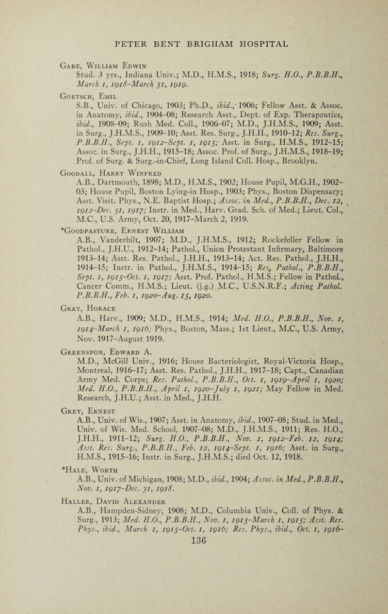 Gabe, William Edwin Stud. 3 yrs., Indiana Univ.; M.D., H.M.S., 1918; Surg. H.O., P.B.B.H., March i, 1918-March 31, 1919. Goetsch, Emil S.B., Univ. of Chicago, 1903; Ph.D., ibid., 1906; Fellow Asst. & Assoc, in Anatomy, ibid., 1904-08; Research Asst., Dept, of Exp. Therapeutics, ibid., 1908-09; Rush Med. Coll., 1906-07; M.D., J.H.M.S., 1909; Asst, in Surg., J.H.M.S., 1909-10; Asst. Res. Surg., J.H.H., 1910-12; Res. Surg., P.B.B.H., Sept. 1, 1912-Sept. 1, 1915; Asst, in Surg., H.M.S., 1912-15; Assoc, in Surg., J.H.H., 1915-18; Assoc. Prof, of Surg., J.H.M.S., 1918-19; Prof, of Surg. & Surg.-in-Chief, Long Island Coll. Hosp., Brooklyn. Goodall, Harry Winfred A.B., Dartmouth, 1898; M.D., H.M.S., 1902; House Pupil, M.G.H., 1902- 03; House Pupil, Boston Lying-in Hosp., 1903; Phys., Boston Dispensary; Asst. Visit. Phys., N.E. Baptist Hosp.; Assoc, in Med., P.B.B.H., Dec. 12, 1912- Dec. 31, 1917; Instr. in Med., Harv. Grad. Sch. of Med.; Lieut. Col., M.C., U.S. Army, Oct. 20, 1917-March 2, 1919. ^Goodpasture, Ernest William A.B., Vanderbilt, 1907; M.D., J.H.M.S., 1912; Rockefeller Fellow in Pathol., J.H.U., 1912-14; Pathol., Union Protestant Infirmary, Baltimore 1913- 14; Asst. Res. Pathol., J.H.H., 1913-14; Act. Res. Pathol., J.H.H., 1914- 15; Instr. in Pathol., J.H.M.S., 1914-15; Rest Pathol., P.B.B.H., Sept, j, 1913-Oct. 1, 1917; Asst. Prof. Pathol., H.M.S.; Fellow in Pathol., Cancer Comm., H.M.S.; Lieut, (j.g.) M.C., U.S.N.R.F.; Acting Pathol. P.B.B.H., Feb. 1, 1920-Aug. 13, 1920. Gray, Horace A.B., Harv., 1909; M.D., H.M.S., 1914; Med. H.O., P.B.B.H., Nov. 1, 1914-March 1, 1916; Phys., Boston, Mass.; 1st Lieut., M.C., U.S. Army, Nov. 1917-August 1919. Greenspon, Edward A. M.D., McGill Univ., 1916; House Bacteriologist, Royal-Victoria Hosp., Montreal, 1916-17; Asst. Res. Pathol., J.H.H., 1917-18; Capt., Canadian Army Med. Corps; Res. Pathol., P.B.B.H., Oct. 1, 1919-April 1, 1920; Med. H.O., P.B.B.H., April 1, 1920-July 1, 1921; May Fellow in Med. Research, J.H.U.; Asst, in Med., J.H.H. Grey, Ernest A.B., Univ. of Wis., 1907; Asst, in Anatomy, ibid., 1907-08; Stud, in Med., Univ. of Wis. Med. School, 1907-08; M.D., J.H.M.S., 1911; Res. H.O., J.H.H., 1911-12; Surg. H.O., P.B.B.H., Nov. 1, 1912-Feb. 12, 1914; Asst. Res. Surg., P.B.B.H., Feb. 12, 1914-Sept. 1, 1916; Asst, in Surg., H.M.S., 1915-16; Instr. in Surg., J.H.M.S.; died Oct. 12, 1918. *Hale, Worth A.B., Univ. of Michigan, 1908; M.D., ibid., 1904; Assoc, in Med., P.B.B.H., Nov. 1, 1917-Dec. 31, 1918. Haller, David Alexander A.B., Hampden-Sidney, 1908; M.D., Columbia Univ., Coll, of Phys. & Surg., 1913; Med. H.O., P.B.B.H., Nov. 1, 1913-March 1, 1913; Asst. Res. Phys., ibid., March 1, 1913-Oct. 1, 1916; Res. Phys., ibid., Oct. 1, 1916-