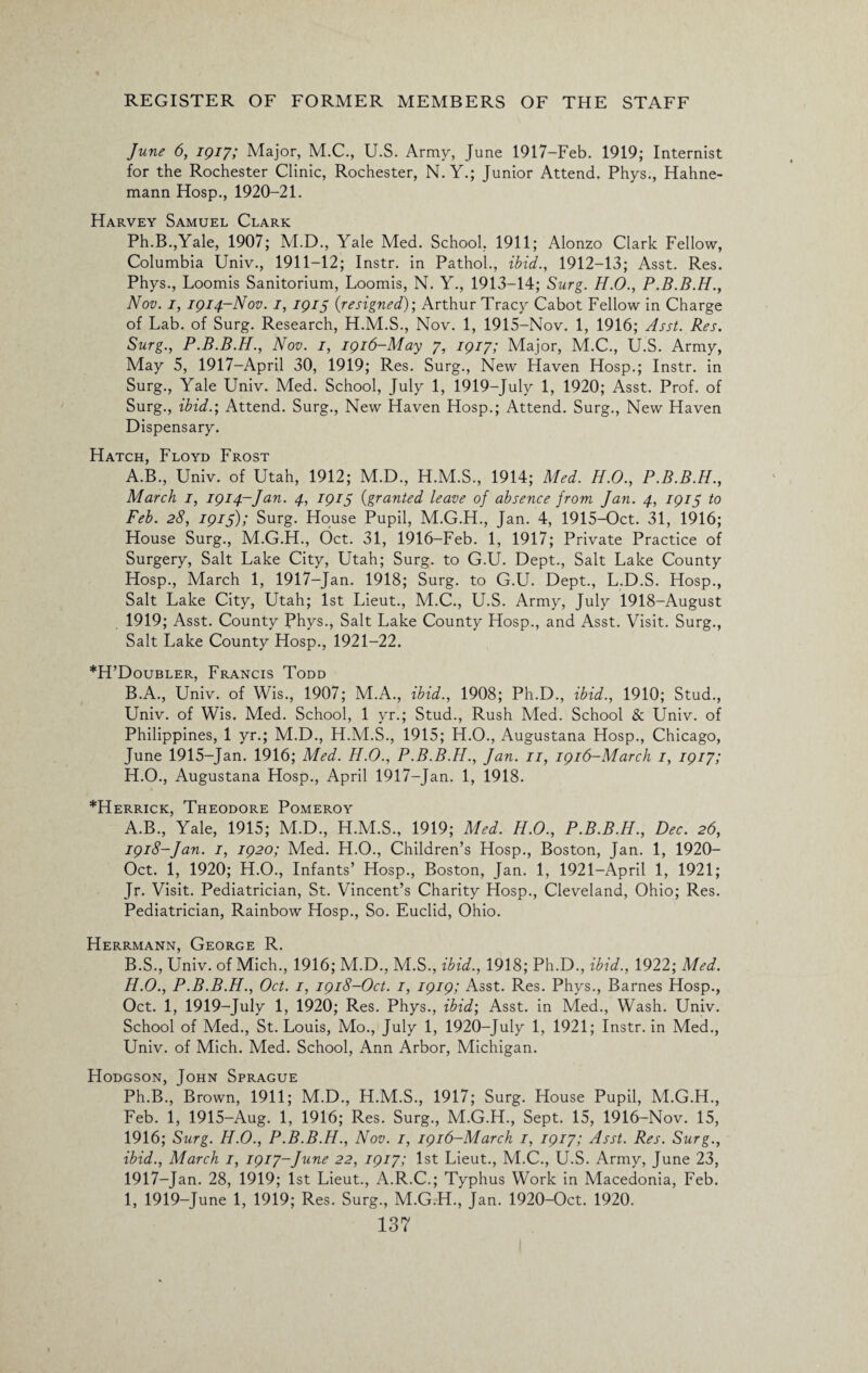 June 6, 1917; Major, M.C., U.S. Army, June 1917-Feb. 1919; Internist for the Rochester Clinic, Rochester, N. Y.; Junior Attend. Phys., Hahne¬ mann Hosp., 1920-21. Harvey Samuel Clark Ph.B.,Yale, 1907; M.D., Yale Med. School, 1911; Alonzo Clark Fellow, Columbia Univ., 1911-12; Instr. in Pathol., ibid., 1912-13; Asst. Res. Phys., Loomis Sanitorium, Loomis, N. Y., 1913-14; Surg. H.O., P.B.B.H., Nov. 1, 1914—Nov. 1, 1915 0resigned); Arthur Tracy Cabot Fellow in Charge of Lab. of Surg. Research, H.M.S., Nov. 1, 1915-Nov. 1, 1916; Asst. Res. Surg., P.B.B.H., Nov. 1, 1916-May 7, 1917; Major, M.C., U.S. Army, May 5, 1917—April 30, 1919; Res. Surg., New Haven Hosp.; Instr. in Surg., Yale Univ. Med. School, July 1, 1919-July 1, 1920; Asst. Prof, of Surg., ibid.; Attend. Surg., New Haven Hosp.; Attend. Surg., New Haven Dispensary. Hatch, Floyd Frost A. B., Univ. of Utah, 1912; M.D., H.M.S., 1914; Med. H.O., P.B.B.H., March 1, 1914-Jan. 4, 1915 (granted leave of absence from Jan. 4, 1915 to Feb. 28, 1915); Surg. House Pupil, M.G.H., Jan. 4, 1915-Oct. 31, 1916; House Surg., M.G.H., Oct. 31, 1916-Feb. 1, 1917; Private Practice of Surgery, Salt Lake City, Utah; Surg. to G.U. Dept., Salt Lake County Hosp., March 1, 1917-Jan. 1918; Surg. to G.U. Dept., L.D.S. Hosp., Salt Lake City, Utah; 1st Lieut., M.C., U.S. Army, July 1918-August 1919; Asst. County Phys., Salt Lake County Hosp., and Asst. Visit. Surg., Salt Lake County Hosp., 1921-22. *H’Doubler, Francis Todd B. A., Univ. of Wis., 1907; M.A., ibid., 1908; Ph.D., ibid., 1910; Stud., Univ. of Wis. Med. School, 1 yr.; Stud., Rush Med. School Sc Univ. of Philippines, 1 yr.; M.D., H.M.S., 1915; H.O., Augustana Hosp., Chicago, June 1915-Jan. 1916; Med. H.O., P.B.B.H., Jan. 11, 1916-March 1, 1917; H.O., Augustana Hosp., April 1917-Jan. 1, 1918. *Herrick, Theodore Pomeroy A. B., Yale, 1915; M.D., H.M.S., 1919; Med. H.O., P.B.B.H., Dec. 26, 1918-Jan. 1, 1920; Med. H.O., Children’s Hosp., Boston, Jan. 1, 1920- Oct. 1, 1920; H.O., Infants’ Hosp., Boston, Jan. 1, 1921-April 1, 1921; Jr. Visit. Pediatrician, St. Vincent’s Charity Hosp., Cleveland, Ohio; Res. Pediatrician, Rainbow Hosp., So. Euclid, Ohio. Herrmann, George R. B. S., Univ. of Mich., 1916; M.D., M.S., ibid., 1918; Ph.D., ibid., 1922; Med. H. O., P.B.B.H., Oct. 1, 1918-Oct. 1, 1919; Asst. Res. Phys., Barnes Hosp., Oct. 1, 1919-July 1, 1920; Res. Phys., ibid; Asst, in Med., Wash. Univ. School of Med., St. Louis, Mo., July 1, 1920-July 1, 1921; Instr. in Med., Univ. of Mich. Med. School, Ann Arbor, Michigan. Hodgson, John Sprague Ph.B., Brown, 1911; M.D., H.M.S., 1917; Surg. House Pupil, M.G.H., Feb. 1, 1915-Aug. 1, 1916; Res. Surg., M.G.H., Sept. 15, 1916-Nov. 15, 1916; Surg. H.O., P.B.B.H., Nov. 1, 1916-March 1, 1917; Asst. Res. Surg., ibid., March 1, 1917-June 22, 1917; 1st Lieut., M.C., U.S. Army, June 23, 1917-Jan. 28, 1919; 1st Lieut., A.R.C.; Typhus Work in Macedonia, Feb. I, 1919-June 1, 1919; Res. Surg., M.G.H., Jan. 1920-Oct. 1920.