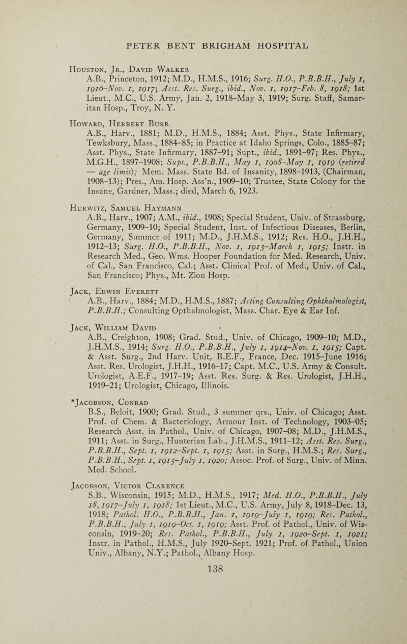 Houston, Jr., David Walker A.B., Princeton, 1912; M.D., 1916; Surg. H.O., P.B.B.H., July i, 1916-Nov. 1, 79/7; Asst. Res. Surg., ibid., Nov. 1, 1917-Feb. 8, 1918; 1st Lieut., M.C., U.S. Army, Jan. 2, 1918-May 3, 1919; Surg. Staff, Samar¬ itan Hosp., Troy, N. Y. Howard, Herbert Burr A.B., Harv., 1881; M.D., H.M.S., 1884; Asst. Phys., State Infirmary, Tewksbury, Mass., 1884-85; in Practice at Idaho Springs, Colo., 1885-87; Asst. Phys., State Infirmary, 1887-91; Supt., ibid., 1891-97; Res. Phys., M.G.H., 1897-1908; Supt., P.B.B.H., May 1, 1908-May 1, 1919 (retired — age limit); Mem. Mass. State Bd. of Insanity, 1898-1913, (Chairman, 1908-13); Pres., Am. Hosp. Ass’n., 1909-10; Trustee, State Colony for the Insane, Gardner, Mass.; died, March 6, 1923. Hurwitz, Samuel Haymann A.B., Harv., 1907; A.M., ibid., 1908; Special Student, Univ. of Strassburg, Germany, 1909-10; Special Student, Inst, of Infectious Diseases, Berlin, Germany, Summer of 1911; M.D., J.H.M.S., 1912; Res. H.O., J.H.H., 1912-13; Surg. H.O., P.B.B.H., Nov. 1, 1913-March 1, 1915; Instr. in Research Med., Geo. Wms. Hooper Foundation for Med. Research, Univ. of Cal., San Francisco, Cal.; Asst. Clinical Prof, of Med., Univ. of Cal., San Francisco; Phys., Mt. Zion Hosp. Jack, Edwin Everett A.B., Harv., 1884; M.D., H.M.S., 1887; Acting Consulting Ophthalmologist, P.B.B.H.; Consulting Opthalmologist, Mass. Char. Eye & Ear Inf. Jack, William David * A. B., Creighton, 1908; Grad. Stud., Univ. of Chicago, 1909-10; M.D., J.H.M.S., 1914; Surg. H.O., P.B.B.H., July 1, 1914-Nov. 1, 1915; Capt. & Asst. Surg., 2nd Harv. Unit, B.E.F., France, Dec. 1915-June 1916; Asst. Res. Urologist, J.H.H., 1916-17; Capt. M.C., U.S. Army & Consult. Urologist, A.E.F., 1917-19; Asst. Res. Surg. & Res. Urologist, J.H.H., 1919-21; Urologist, Chicago, Illinois. *Jacobson, Conrad B. S., Beloit, 1900; Grad. Stud., 3 summer qrs., Univ. of Chicago; Asst. Prof, of Chem. & Bacteriology, Armour Inst, of Technology, 1903-05; Research Asst, in Pathol., Univ. of Chicago, 1907-08; M.D., J.H.M.S., 1911; Asst, in Surg., Hunterian Lab., J.H.M.S., 1911-12; Asst. Res. Surg., P.B.B.H., Sept. 1, 1912-Sept. 1, 1915; Asst, in Surg., H.M.S.; Res. Surg., P.B.B.H., Sept. 1, 1915-,July 1, 1920; Assoc. Prof, of Surg., Univ. of Minn. Med. School. Jacobson, Victor Clarence S.B., Wisconsin, 1915; M.D., H.M.S., 1917; Med. H.O., P.B.B.H., July 18,1917-July 1, 1918; 1st Lieut., M.C., U.S. Army, July 8, 1918-Dec. 13, 1918; Pathol. H.O., P.B.B.H., Jan. 1, 1919-July 1, 1919; Res. Pathol., P.B.B.H., July 1, 1919-Oct. 1, 1919; Asst. Prof, of Pathol., Univ. of Wis¬ consin, 1919-20; Res. Pathol., P.B.B.H., July 1, 1920-Sept. 1, 1921; Instr. in Pathol., H.M.S., July 1920-Sept. 1921; Prof, of Pathol., Union Univ., Albany, N.Y.; Pathol., Albany Hosp.