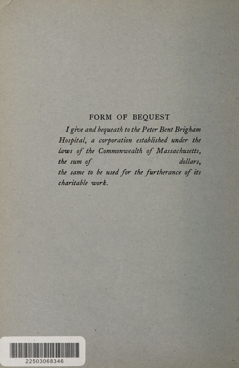FORM OF BEQUEST r . • I give and bequeath to the Peter Bent Brigham Hospital, a corporation established under the laws of the Commonwealth of Massachusetts, the sum of dollars, the same to be used for the furtherance of its charitable work. f Jl 22503068346