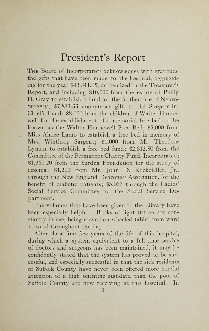 President’s Report The Board of Incorporators acknowledges with gratitude the gifts that have been made to the hospital, aggregat¬ ing for the year $42,341.05, as itemized in the Treasurer’s Report, and including $10,000 from the estate of Philip H. Gray to establish a fund for the furtherance of Neuro- Surgery; $7,833.33 anonymous gift to the Surgeon-in- Chief’s Fund; $8,000 from the children of Walter Hunne- well for the establishment of a memorial free bed, to be known as the Walter Hunnewell Free Bed; $5,000 from Miss Aimee Lamb to establish a free bed in memory of Mrs. Winthrop Sargent; $1,000 from Mr. Theodore Lyman to establish a free bed fund; $2,812.50 from the Committee of the Permanent Charity Fund, Incorporated; $1,360.20 from the Surdna Foundation for the study of eczema; $1,200 from Mr. John D. Rockefeller, Jr., through the New England Deaconess Association, for the benefit of diabetic patients; $5,037 through the Ladies’ Social Service Committee for the Social Service De¬ partment. The volumes that have been given to the Library have been especially helpful. Books of light fiction are con¬ stantly in use, being moved on wheeled tables from ward to ward throughout the day. After these first few years of the life of this hospital, during which a system equivalent to a full-time service of doctors and surgeons has been maintained, it may be confidently stated that the system has proved to be suc¬ cessful, and especially successful in that the sick residents of Suffolk County have never been offered more careful attention of a high scientific standard than the poor of Suffolk County are now receiving at this hospital. In