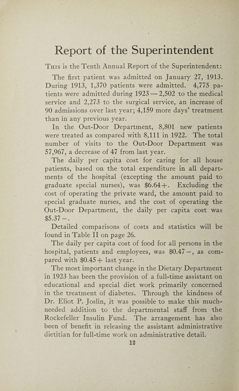 Report of the Superintendent This is the Tenth Annual Report of the Superintendent: The first patient was admitted on January 27, 1913. During 1913, 1,370 patients were admitted. 4,775 pa¬ tients were admitted during 1923 — 2,502 to the medical service and 2,273 to the surgical service, an increase of 90 admissions over last year; 4,159 more days’ treatment than in any previous year. In the Out-Door Department, 8,801 new patients were treated as compared with 8,111 in 1922. The total number of visits to the Out-Door Department was 57,967, a decrease of 47 from last year. The daily per capita cost for caring for all house patients, based on the total expenditure in all depart¬ ments of the hospital (excepting the amount paid to graduate special nurses), was $6.64 + . Excluding the cost of operating the private ward, the amount paid to special graduate nurses, and the cost of operating the Out-Door Department, the daily per capita cost was $5.37-. Detailed comparisons of costs and statistics will be found in Table II on page 26. The daily per capita cost of food for all persons in the hospital, patients and employees, was $0.47—, as com¬ pared with $0.45 + last year. The most important change in the Dietary Department in 1923 has been the provision of a full-time assistant on educational and special diet work primarily concerned in the treatment of diabetes. Through the kindness of Dr. Eliot P. Joslin, it was possible to make this much- needed addition to the departmental staff from the Rockefeller Insulin Fund. The arrangement has also been of benefit in releasing the assistant administrative dietitian for full-time work on administrative detail.