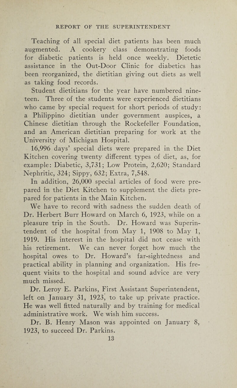 Teaching of all special diet patients has been much augmented. A cookery class demonstrating foods for diabetic patients is held once weekly. Dietetic assistance in the Out-Door Clinic for diabetics has been reorganized, the dietitian giving out diets as well as taking food records. Student dietitians for the year have numbered nine¬ teen. Three of the students were experienced dietitians who came by special request for short periods of study: a Philippino dietitian under government auspices, a Chinese dietitian through the Rockefeller Foundation, and an American dietitian preparing for work at the University of Michigan Hospital. 16,996 days’ special diets were prepared in the Diet Kitchen covering twenty different types of diet, as, for example: Diabetic, 3,731; Low Protein, 2,620; Standard Nephritic, 324; Sippy, 632; Extra, 7,548. In addition, 26,000 special articles of food were pre¬ pared in the Diet Kitchen to supplement the diets pre¬ pared for patients in the Main Kitchen. We have to record with sadness the sudden death of Dr. Herbert Burr Howard on March 6, 1923, while on a pleasure trip in the South. Dr. Howard was Superin¬ tendent of the hospital from May 1, 1908 to May 1, 1919. His interest in the hospital did not cease with his retirement. We can never forget how much the hospital owes to Dr. Howard’s far-sightedness and practical ability in planning and organization. His fre¬ quent visits to the hospital and sound advice are very much missed. Dr. Leroy E. Parkins, First Assistant Superintendent, left on January 31, 1923, to take up private practice. He was well fitted naturally and by training for medical administrative work. We wish him success. Dr. B. Henry Mason was appointed on January 8, 1923, to succeed Dr. Parkins.