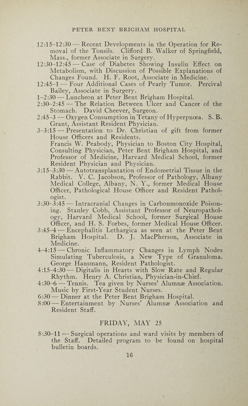 12:15-12:30 — Recent Developments in the Operation for Re¬ moval of the Tonsils. Clifford B. Walker of Springfield, Mass., former Associate in Surgery. 12:30-12:45 — Case of Diabetes Showing Insulin Effect on Metabolism, with Discussion of Possible Explanations of Changes Found. H. F. Root, Associate in Medicine. 12:45-1'—Four Additional Cases of Pearly Tumor. Percival Bailey, Associate in Surgery. 1-2:30 — Luncheon at Peter Bent Brigham Hospital. 2:30-2:45 — The Relation Between Ulcer and Cancer of the Stomach. David Cheever, Surgeon. 2:45-3 — Oxygen Consumption in Tetany of Hyperpnoea. S. B. Grant, Assistant Resident Physician. 3- 3:15 — Presentation to Dr. Christian of gift from former House Officers and Residents. Francis W. Peabody, Physician to Boston City Hospital, Consulting Physician, Peter Bent Brigham Hospital, and Professor of Medicine, Harvard Medical School, former Resident Physician and Physician. 3:15-3:30 — Autotransplantation of Endometrial Tissue in the Rabbit. V. C. Jacobson, Professor of Pathology, Albany Medical College, Albany, N. Y., former Medical House Officer, Pathological House Officer and Resident Pathol¬ ogist. 3:30-3:45 — Intracranial Changes in Carbonmonoxide Poison¬ ing. Stanley Cobb, Assistant Professor of Neuropathol¬ ogy, Harvard Medical School, former Surgical House Officer, and H. S. Forbes, former Medical House Officer. 3:45-4'—Encephalitis Lethargica as seen at the Peter Bent Brigham Hospital. D. J. MacPherson, Associate in Medicine. 4- 4:15 — Chronic Inflammatory Changes in Lymph Nodes Simulating Tuberculosis, a New Type of Granuloma. George Hansmann, Resident Pathologist. 4:15-4:30 — Digitalis in Hearts with Slow Rate and Regular Rhythm. Henry A. Christian, Physician-in-Chief. 4:30-6 — Tennis. Tea given by Nurses’ Alumnae Association. Music by First-Year Student Nurses. 6:30 — Dinner at the Peter Bent Brigham Hospital. 8:00 — Entertainment by Nurses’ Alumnae Association and Resident Staff. FRIDAY, MAY 25 8:30-11 — Surgical operations and ward visits by members of the Staff. Detailed program to be found on hospital bulletin boards.