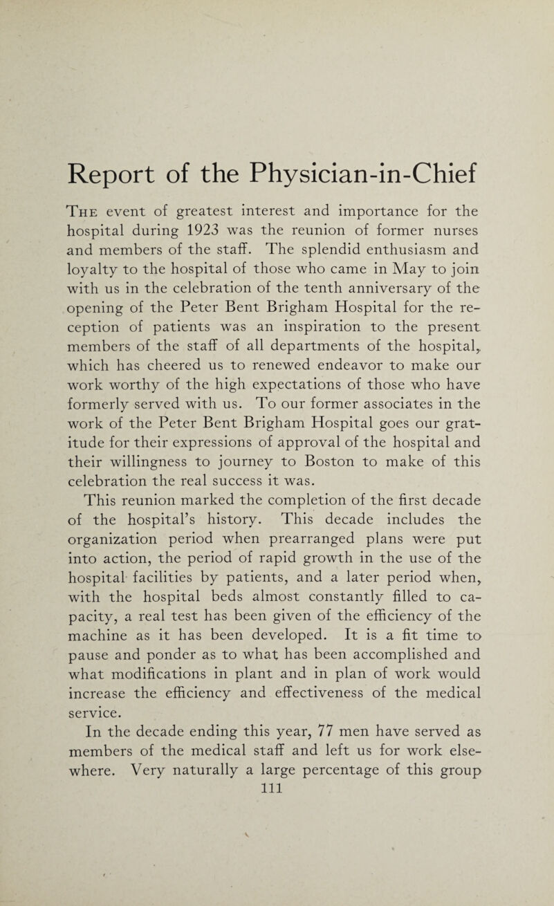 Report of the Physician-in-Chief The event of greatest interest and importance for the hospital during 1923 was the reunion of former nurses and members of the staff. The splendid enthusiasm and loyalty to the hospital of those who came in May to join with us in the celebration of the tenth anniversary of the opening of the Peter Bent Brigham Hospital for the re¬ ception of patients was an inspiration to the present members of the staff of all departments of the hospital,, which has cheered us to renewed endeavor to make our work worthy of the high expectations of those who have formerly served with us. To our former associates in the work of the Peter Bent Brigham Hospital goes our grat¬ itude for their expressions of approval of the hospital and their willingness to journey to Boston to make of this celebration the real success it was. This reunion marked the completion of the first decade of the hospital’s history. This decade includes the organization period when prearranged plans were put into action, the period of rapid growth in the use of the hospital facilities by patients, and a later period when, with the hospital beds almost constantly filled to ca¬ pacity, a real test has been given of the efficiency of the machine as it has been developed. It is a fit time to pause and ponder as to what has been accomplished and what modifications in plant and in plan of work would increase the efficiency and effectiveness of the medical service. In the decade ending this year, 77 men have served as members of the medical staff and left us for work else¬ where. Very naturally a large percentage of this group