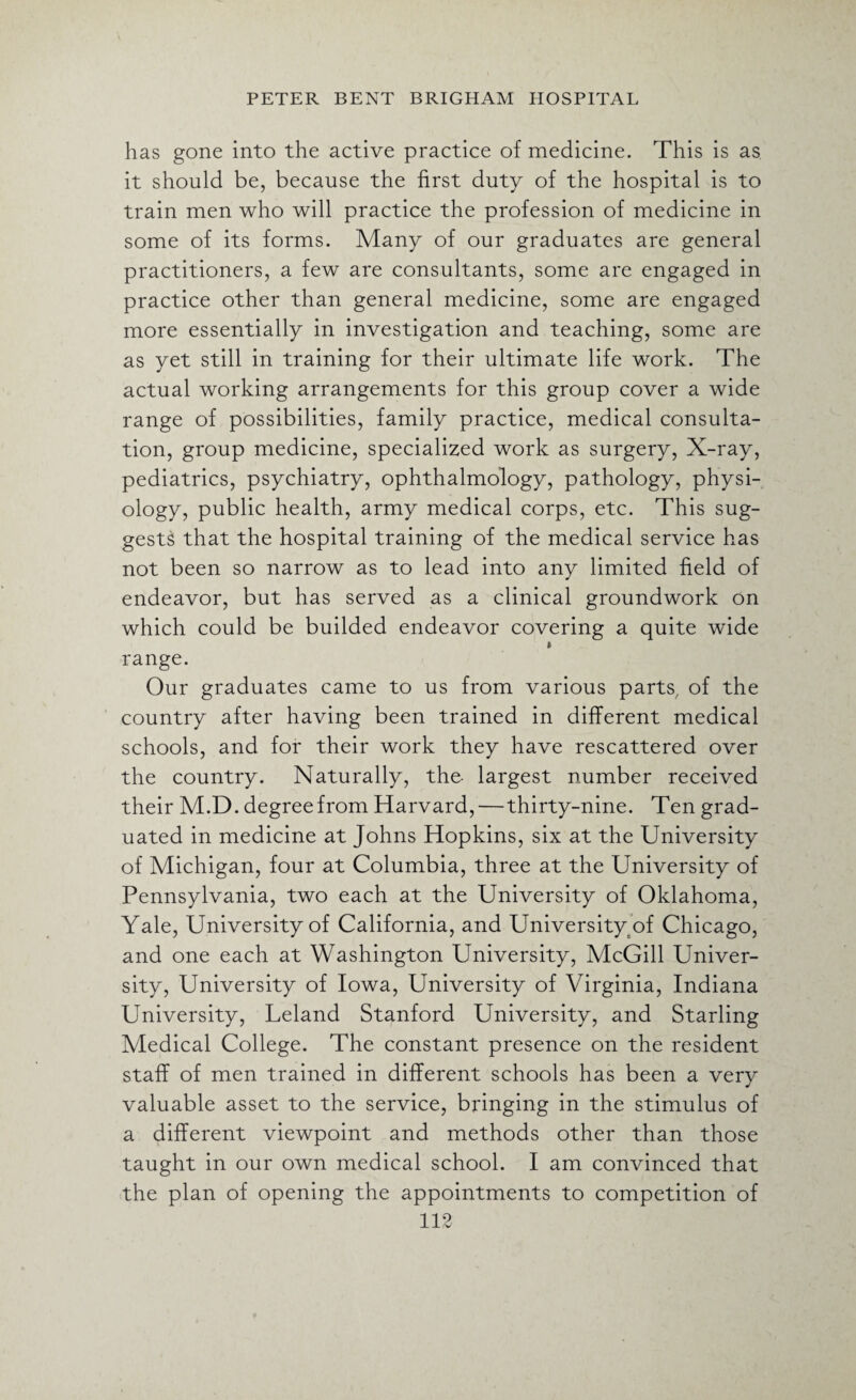 has gone into the active practice of medicine. This is as it should be, because the first duty of the hospital is to train men who will practice the profession of medicine in some of its forms. Many of our graduates are general practitioners, a few are consultants, some are engaged in practice other than general medicine, some are engaged more essentially in investigation and teaching, some are as yet still in training for their ultimate life work. The actual working arrangements for this group cover a wide range of possibilities, family practice, medical consulta¬ tion, group medicine, specialized work as surgery, X-ray, pediatrics, psychiatry, ophthalmology, pathology, physi¬ ology, public health, army medical corps, etc. This sug¬ gests that the hospital training of the medical service has not been so narrow as to lead into any limited field of endeavor, but has served as a clinical groundwork on which could be builded endeavor covering a quite wide ft range. Our graduates came to us from various parts, of the country after having been trained in different medical schools, and for their work they have rescattered over the country. Naturally, the- largest number received their M.D. degree from Harvard,—thirty-nine. Ten grad¬ uated in medicine at Johns Hopkins, six at the University of Michigan, four at Columbia, three at the University of Pennsylvania, two each at the University of Oklahoma, Yale, University of California, and University of Chicago, and one each at Washington University, McGill Univer¬ sity, University of Iowa, University of Virginia, Indiana University, Leland Stanford University, and Starling Medical College. The constant presence on the resident staff of men trained in different schools has been a very valuable asset to the service, bringing in the stimulus of a different viewpoint and methods other than those taught in our own medical school. I am convinced that the plan of opening the appointments to competition of