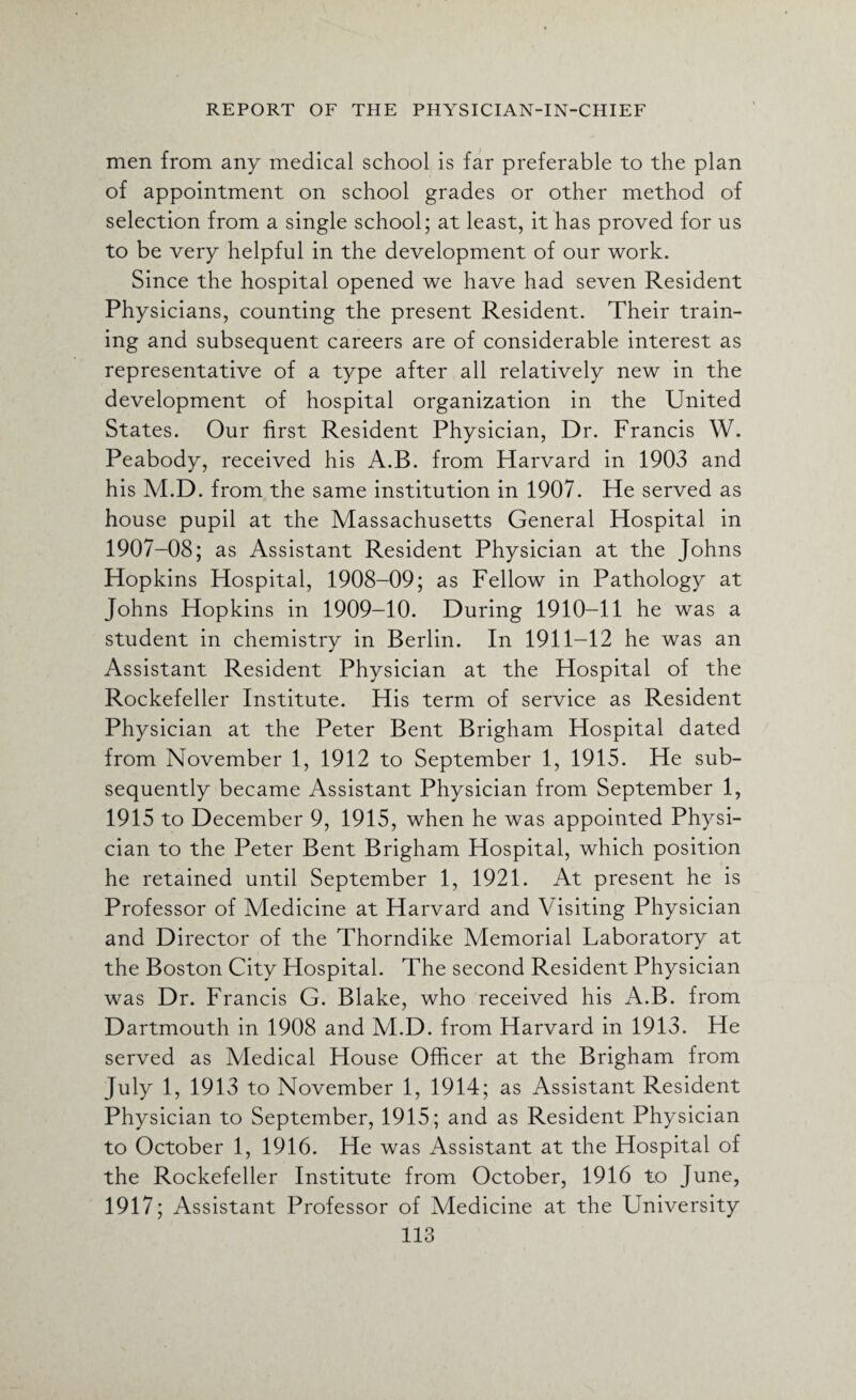men from any medical school is far preferable to the plan of appointment on school grades or other method of selection from a single school; at least, it has proved for us to be very helpful in the development of our work. Since the hospital opened we have had seven Resident Physicians, counting the present Resident. Their train¬ ing and subsequent careers are of considerable interest as representative of a type after all relatively new in the development of hospital organization in the United States. Our first Resident Physician, Dr. Francis W. Peabody, received his A.B. from Harvard in 1903 and his M.D. from the same institution in 1907. He served as house pupil at the Massachusetts General Hospital in 1907-08; as Assistant Resident Physician at the Johns Hopkins Hospital, 1908-09; as Fellow in Pathology at Johns Hopkins in 1909-10. During 1910-11 he was a student in chemistry in Berlin. In 1911-12 he was an Assistant Resident Physician at the Hospital of the Rockefeller Institute. His term of service as Resident Physician at the Peter Bent Brigham Hospital dated from November 1, 1912 to September 1, 1915. He sub¬ sequently became Assistant Physician from September 1, 1915 to December 9, 1915, when he was appointed Physi¬ cian to the Peter Bent Brigham Hospital, which position he retained until September 1, 1921. At present he is Professor of Medicine at Harvard and Visiting Physician and Director of the Thorndike Memorial Laboratory at the Boston City Hospital. The second Resident Physician was Dr. Francis G. Blake, who received his A.B. from Dartmouth in 1908 and M.D. from Harvard in 1913. He served as Medical House Officer at the Brigham from July 1, 1913 to November 1, 1914; as Assistant Resident Physician to September, 1915; and as Resident Physician to October 1, 1916. He was Assistant at the Hospital of the Rockefeller Institute from October, 1916 to June, 1917; Assistant Professor of Medicine at the University