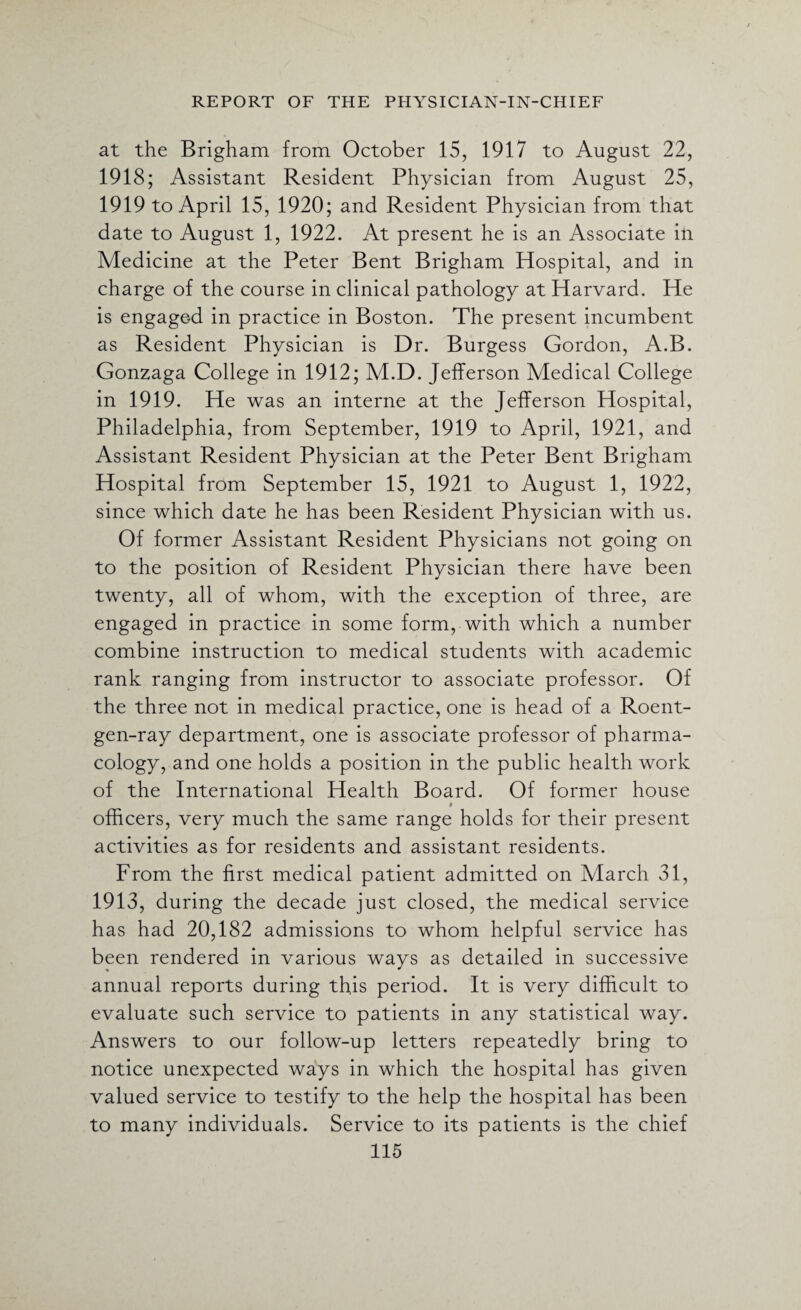 at the Brigham from October 15, 1917 to August 22, 1918; Assistant Resident Physician from August 25, 1919 to April 15, 1920; and Resident Physician from that date to August 1, 1922. At present he is an Associate in Medicine at the Peter Bent Brigham Hospital, and in charge of the course in clinical pathology at Harvard. He is engage-d in practice in Boston. The present incumbent as Resident Physician is Dr. Burgess Gordon, A.B. Gonzaga College in 1912; M.D. Jefferson Medical College in 1919. He was an interne at the Jefferson Hospital, Philadelphia, from September, 1919 to April, 1921, and Assistant Resident Physician at the Peter Bent Brigham Hospital from September 15, 1921 to August 1, 1922, since which date he has been Resident Physician with us. Of former Assistant Resident Physicians not going on to the position of Resident Physician there have been twenty, all of whom, with the exception of three, are engaged in practice in some form, with which a number combine instruction to medical students with academic rank ranging from instructor to associate professor. Of the three not in medical practice, one is head of a Roent¬ gen-ray department, one is associate professor of pharma¬ cology, and one holds a position in the public health work of the International Health Board. Of former house » officers, very much the same range holds for their present activities as for residents and assistant residents. From the first medical patient admitted on March 31, 1913, during the decade just closed, the medical service has had 20,182 admissions to whom helpful service has been rendered in various ways as detailed in successive annual reports during this period. It is very difficult to evaluate such service to patients in any statistical way. Answers to our follow-up letters repeatedly bring to notice unexpected ways in which the hospital has given valued service to testify to the help the hospital has been to many individuals. Service to its patients is the chief