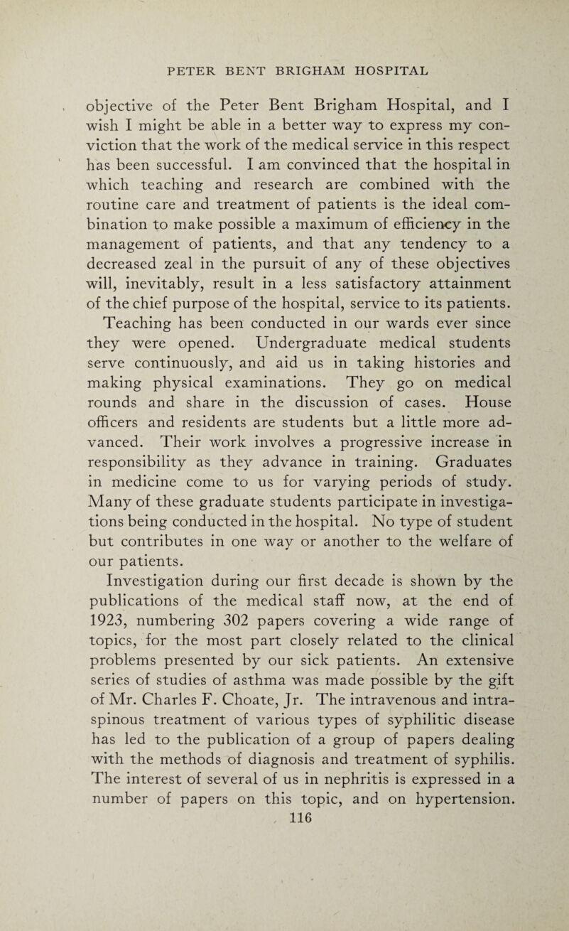 objective of the Peter Bent Brigham Hospital, and I wish I might be able in a better way to express my con¬ viction that the work of the medical service in this respect has been successful. I am convinced that the hospital in which teaching and research are combined with the routine care and treatment of patients is the ideal com¬ bination to make possible a maximum of efficiency in the management of patients, and that any tendency to a decreased zeal in the pursuit of any of these objectives will, inevitably, result in a less satisfactory attainment of the chief purpose of the hospital, service to its patients. Teaching has been conducted in our wards ever since they were opened. Undergraduate medical students serve continuously, and aid us in taking histories and making physical examinations. They go on medical rounds and share in the discussion of cases. House officers and residents are students but a little more ad¬ vanced. Their work involves a progressive increase in responsibility as they advance in training. Graduates in medicine come to us for varying periods of study. Many of these graduate students participate in investiga¬ tions being conducted in the hospital. No type of student but contributes in one way or another to the welfare of our patients. Investigation during our first decade is shown by the publications of the medical staff now, at the end of 1923, numbering 302 papers covering a wide range of topics, for the most part closely related to the clinical problems presented by our sick patients. An extensive series of studies of asthma was made possible by the gift of Mr. Charles F. Choate, Jr. The intravenous and intra- spinous treatment of various types of syphilitic disease has led to the publication of a group of papers dealing with the methods of diagnosis and treatment of syphilis. The interest of several of us in nephritis is expressed in a number of papers on this topic, and on hypertension.