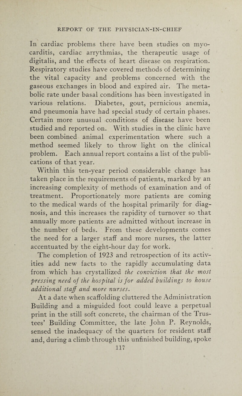 In cardiac problems there have been studies on myo¬ carditis, cardiac arrythmias, the therapeutic usage of digitalis, and the effects of heart disease on respiration. Respiratory studies have covered methods of determining the vital capacity and problems concerned with the gaseous exchanges in blood and expired air. The meta¬ bolic rate under basal conditions has been investigated in various relations. Diabetes, gout, pernicious anemia, and pneumonia have had special study of certain phases. Certain more unusual conditions of disease have been studied and reported on. With studies in the clinic have been combined animal experimentation where such a method seemed likely to throw light on the clinical problem. Each annual report contains a list of the publi¬ cations of that year. Within this ten-year period considerable change has taken place in the requirements of patients, marked by an increasing complexity of methods of examination and of treatment. Proportionately more patients are coming to the medical wards of the hospital primarily for diag¬ nosis, and this increases the rapidity of turnover so that annually more patients are admitted without increase in the number of beds. From these developments comes the need for a larger staff and more nurses, the latter accentuated by the eight-hour day for work. The completion of 1923 and retrospection of its activ¬ ities add new facts to the rapidly accumulating data from which has crystallized the conviction that the most pressing need of the hospital is for added buildings to house additional staff and more nurses. At a date when scaffolding cluttered the Administration Building and a misguided foot could leave a perpetual print in the still soft concrete, the chairman of the Trus¬ tees’ Building Committee, the late John P. Reynolds, sensed the inadequacy of the quarters for resident staff and, during a climb through this unfinished building, spoke