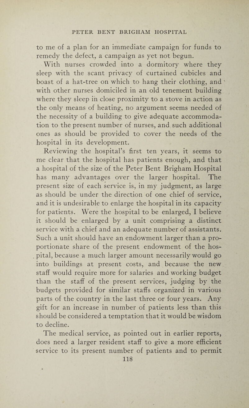to me of a plan for an immediate campaign for funds to remedy the defect, a campaign as yet not begun. With nurses crowded into a dormitory where they sleep with the scant privacy of curtained cubicles and boast of a hat-tree on which to hang their clothing, and ' with other nurses domiciled in an old tenement building where they sleep in close proximity to a stove in action as the only means of heating, no argument seems needed of the necessity of a building to give adequate accommoda¬ tion to the present number of nurses, and such additional ones as should be provided to cover the needs of the hospital in its development. Reviewing the hospital’s first ten years, it seems to me clear that the hospital has patients enough, and that a hospital of the size of the Peter Bent Brigham Hospital has many advantages over the larger hospital. The present size of each service is, in my judgment, as large as should be under the direction of one chief of service, and it is undesirable to enlarge the hospital in its capacity for patients. Were the hospital to be enlarged, I believe it should be enlarged by a unit comprising a distinct service with a chief and an adequate number of assistants. Such a unit should have an endowment larger than a pro¬ portionate share of the present endowment of the hos¬ pital, because a much larger amount necessarily would go into buildings at present costs, and because the new staff would require more for salaries and working budget than the staff of the present services, judging by the budgets provided for similar staffs organized in various parts of the country in the last three or four years. Any gift for an increase in number of patients less than this should be considered a temptation that it would be wisdom to decline. The medical service, as pointed out in earlier reports, does need a larger resident staff to give a more efficient service to its present number of patients and to permit
