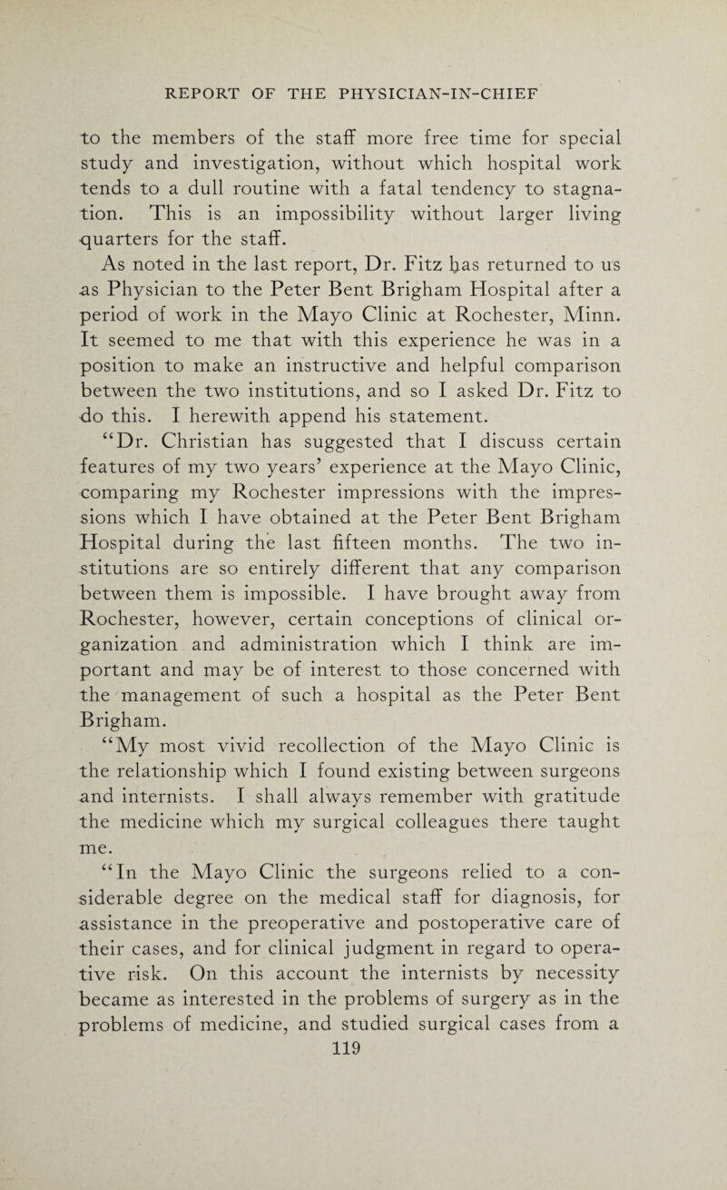 to the members of the staff more free time for special study and investigation, without which hospital work tends to a dull routine with a fatal tendency to stagna¬ tion. This is an impossibility without larger living quarters for the staff. As noted in the last report, Dr. Fitz has returned to us as Physician to the Peter Bent Brigham Hospital after a period of work in the Mayo Clinic at Rochester, Minn. It seemed to me that with this experience he was in a position to make an instructive and helpful comparison between the two institutions, and so I asked Dr. Fitz to do this. I herewith append his statement. “Dr. Christian has suggested that I discuss certain features of my two years’ experience at the Mayo Clinic, comparing my Rochester impressions with the impres¬ sions which I have obtained at the Peter Bent Brigham Hospital during the last fifteen months. The two in¬ stitutions are so entirely different that any comparison between them is impossible. I have brought away from Rochester, however, certain conceptions of clinical or¬ ganization and administration which I think are im¬ portant and may be of interest to those concerned with the management of such a hospital as the Peter Bent Brigham. “My most vivid recollection of the Mayo Clinic is the relationship which I found existing between surgeons and internists. I shall always remember with gratitude the medicine which my surgical colleagues there taught me. “In the Mayo Clinic the surgeons relied to a con¬ siderable degree on the medical staff for diagnosis, for assistance in the preoperative and postoperative care of their cases, and for clinical judgment in regard to opera¬ tive risk. On this account the internists by necessity became as interested in the problems of surgery as in the problems of medicine, and studied surgical cases from a