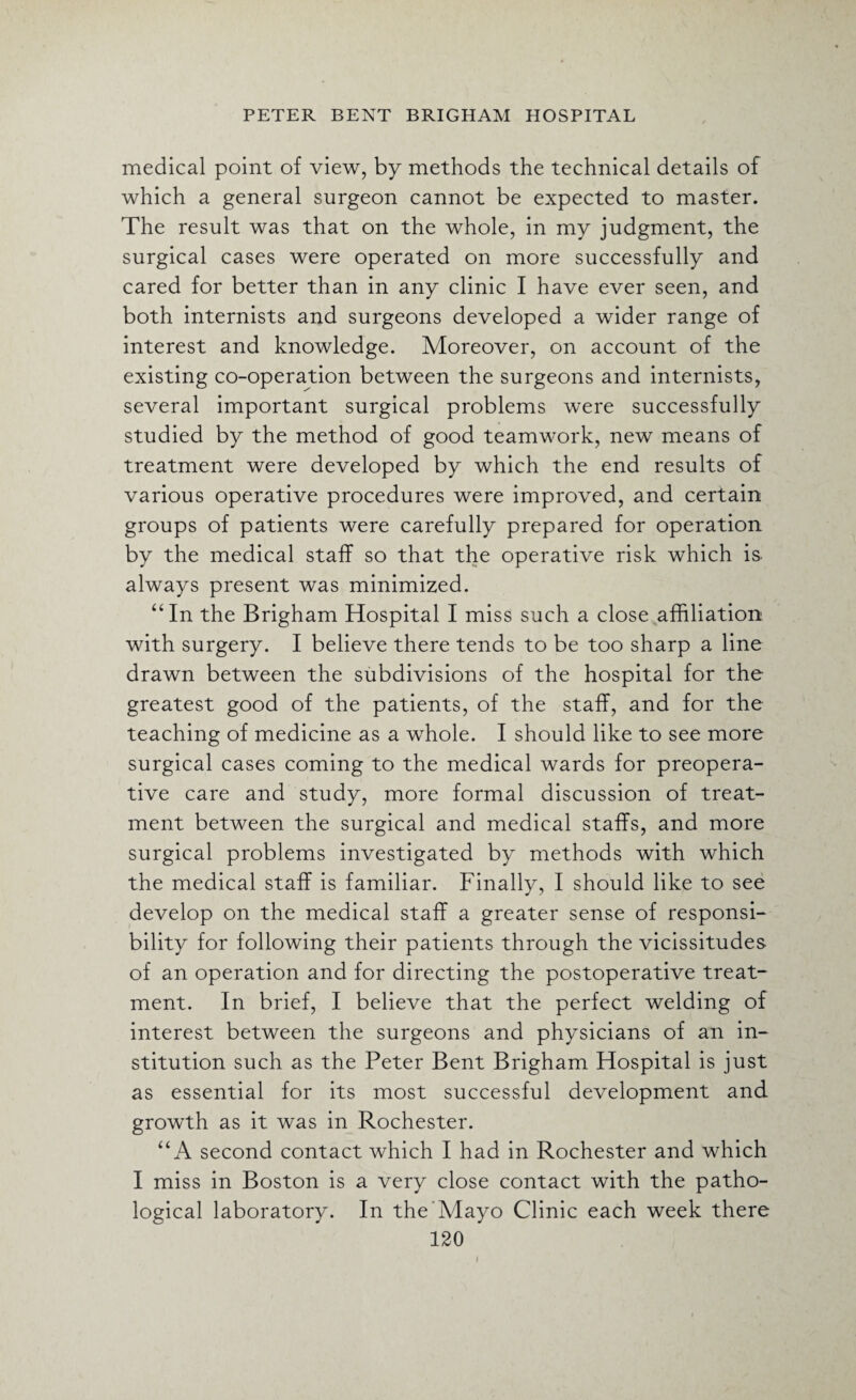 medical point of view, by methods the technical details of which a general surgeon cannot be expected to master. The result was that on the whole, in my judgment, the surgical cases were operated on more successfully and cared for better than in any clinic I have ever seen, and both internists and surgeons developed a wider range of interest and knowledge. Moreover, on account of the existing co-operation between the surgeons and internists, several important surgical problems were successfully studied by the method of good teamwork, new means of treatment were developed by which the end results of various operative procedures were improved, and certain groups of patients were carefully prepared for operation by the medical staff so that the operative risk which is- always present was minimized. “In the Brigham Hospital I miss such a close affiliation with surgery. I believe there tends to be too sharp a line drawn between the subdivisions of the hospital for the greatest good of the patients, of the staff, and for the teaching of medicine as a whole. I should like to see more surgical cases coming to the medical wards for preopera¬ tive care and study, more formal discussion of treat¬ ment between the surgical and medical staffs, and more surgical problems investigated by methods with which the medical staff is familiar. Finally, I should like to see develop on the medical staff a greater sense of responsi¬ bility for following their patients through the vicissitudes of an operation and for directing the postoperative treat¬ ment. In brief, I believe that the perfect welding of interest between the surgeons and physicians of an in¬ stitution such as the Peter Bent Brigham Hospital is just as essential for its most successful development and growth as it was in Rochester. “A second contact which I had in Rochester and which I miss in Boston is a very close contact with the patho¬ logical laboratory. In the Mayo Clinic each week there
