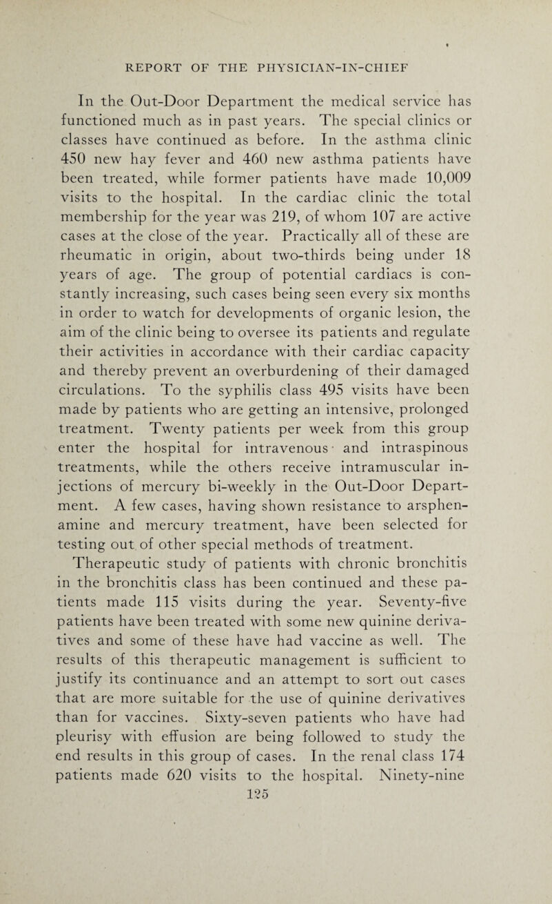 In the Out-Door Department the medical service has functioned much as in past years. The special clinics or classes have continued as before. In the asthma clinic 450 new hay fever and 460 new asthma patients have been treated, while former patients have made 10,009 visits to the hospital. In the cardiac clinic the total membership for the year was 219, of whom 107 are active cases at the close of the year. Practically all of these are rheumatic in origin, about two-thirds being under 18 years of age. The group of potential cardiacs is con¬ stantly increasing, such cases being seen every six months in order to watch for developments of organic lesion, the aim of the clinic being to oversee its patients and regulate their activities in accordance with their cardiac capacity and thereby prevent an overburdening of their damaged circulations. To the syphilis class 495 visits have been made by patients who are getting an intensive, prolonged treatment. Twenty patients per week from this group enter the hospital for intravenous- and intraspinous treatments, while the others receive intramuscular in¬ jections of mercury bi-weekly in the Out-Door Depart¬ ment. A few cases, having shown resistance to arsphen- amine and mercury treatment, have been selected for testing out of other special methods of treatment. Therapeutic study of patients with chronic bronchitis in the bronchitis class has been continued and these pa¬ tients made 115 visits during the year. Seventy-five patients have been treated with some new quinine deriva¬ tives and some of these have had vaccine as well. The results of this therapeutic management is sufficient to justify its continuance and an attempt to sort out cases that are more suitable for the use of quinine derivatives than for vaccines. Sixty-seven patients who have had pleurisy with effusion are being followed to study the end results in this group of cases. In the renal class 174 patients made 620 visits to the hospital. Ninety-nine