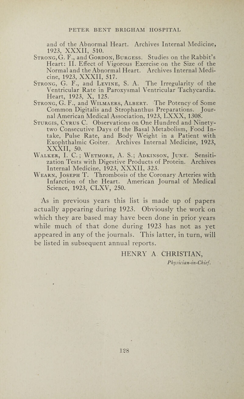 and of the Abnormal Heart. Archives Internal Medicine, 1923, XXXII, 510. Strong, G. F., and Gordon, Burgess. Studies on the Rabbit’s Heart: II. Effect of Vigorous Exercise on the Size of the Normal and the Abnormal Heart. Archives Internal Medi¬ cine, 1923, XXXII, 517. Strong, G. F., and Levine, S. A. The Irregularity of the Ventricular Rate in Paroxysmal Ventricular Tachycardia. Heart, 1923, X, 125. Strong, G. F., and Wilmaers, Albert. The Potency of Some Common Digitalis and Strophanthus Preparations. Jour¬ nal American Medical Association, 1923, LXXX, 1308. Sturgis, Cyrus C. Observations on One Hundred and Ninety- two Consecutive Days of the Basal Aletabolism, Food In¬ take, Pulse Rate, and Body Weight in a Patient with Exophthalmic Goiter. Archives Internal Medicine, 1923, XXXII, 50. Walker, I. C. ; Wetmore, A. S.; Adkinson, June. Sensiti¬ zation Tests with Digestive Products of Protein. Archives Internal Medicine, 1923, XXXII, 323. Wearn, Joseph T. Thrombosis of the Coronary Arteries with Infarction of the Heart. American Journal of Medical Science, 1923, CLXV, 250. As in previous years this list is made up of papers actually appearing during 1923. Obviously the work on which they are based may have been done in prior years while much of that done during 1923 has not as yet appeared in any of the journals. This latter, in turn, will be listed in subsequent annual reports. HENRY A CHRISTIAN, Physicia n-i n-Chief.