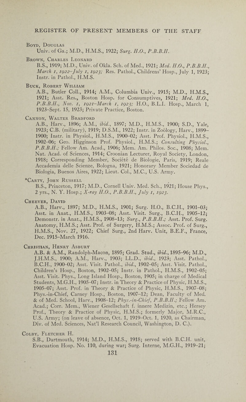 Boyd, Douglas Univ. of Ga.; M.D., H.M.S., 1922; Surg. H.O., P.B.B.H. Brown, Charles Leonard B.S., 1919; M.D., Univ. of Okla. Sch. of Med., 1921; Med. H.O., P.B.B.IL, March i, 1922-July i, 1923; Res. Pathol., Childrens’ Hosp., July 1, 1923; Instr. in Pathol., H.M.S. Buck, Robert William A.B., Butler Coll., 1914; A.M., Columbia Univ., 1915; M.D., H.M.S., 1921; Asst. Res., Boston Hosp. for Consumptives, 1921; Med. H.O., P.B.B.H., Nov. 1, 1921-March 1, 1923; H.O., B.L.I. Hosp., March 1, 1923-Sept. 15, 1923; Private Practice, Boston. Cannon, Walter Bradford A. B., Harv., 1896; A.M., ibid., 1897; M.D., H.M.S., 1900; S.D., Yale, 1923; C.B. (military), 1919; D.S.M., 1922; Instr. in Zoology, Harv., 1899- 1900; Instr. in Physiol., H.M.S., 1900-02; Asst. Prof. Physiol., H.M.S., 1902-06; Geo. Higginson Prof. Physiol., H.M.S.; Consulting Physiol., P.B.B.H.; Fellow Am. Acad., 1906; Mem. Am. Philos. Soc., 1908; Mem. Nat. Acad, of Sciences, 1914; Croonian Lecturer, Royal Society, London, 1918; Corresponding Member, Societe de Biologie, Paris, 1919; Reale Accademia delle Scienze, Bologna, 1921; Honorary Member Sociedad de Biologia, Buenos Aires, 1922; Lieut. Col., M.C., U.S. Army. *Carty, John Russell B. S., Princeton, 1917; M.D., Cornell Univ. Med. Sch., 1921; House Phys., 2 yrs., N. Y. Hosp.; X-ray H.O., P.B.B.H., July 1, 1923. Cheever, David A.B., Harv., 1897; M.D., H.M.S., 1901; Surg. H.O., B.C.H., 1901-03; Asst, in Anat., H.M.S., 1903-08; Asst. Visit. Surg., B.C.H., 1905-12; Demonstr. in Anat., H.M.S., 1908-13; Surg., P.B.B.H.; Asst. Prof. Surg. Anatomy, H.M.S.; Asst. Prof, of Surgery, H.M.S.; Assoc. Prof, of Surg., H.M.S., Nov. 27, 1922; Chief Surg., 2nd Harv. Unit, B.E.F., France, Dec. 1915-March 1916. Christian, Henry Asbury A. B. & A.M., Randolph-Macon, 1895; Grad. Stud., ibid., 1895-96; M.D., J.H.M.S., 1900; A.M., Harv., 1903; LL.D., ibid., 1923; Asst. Pathol., B. C.H., 1900-02; Asst. Visit. Pathol., ibid., 1902-05; Asst. Visit. Pathol., Children’s Hosp., Boston, 1902-05; Instr. in Pathol., H.M.S., 1902-05; Asst. Visit. Phys., Long Island Hosp., Boston, 1905; in charge of Medical Students, M.G.H., 1905-07; Instr. in Theory & Practice of Physic, H.M.S., 1905-07; Asst. Prof, in Theory & Practice of Physic, H.M.S., 1907-08; Phys.-in-Chief, Carney Hosp., Boston, 1907-12; Dean, Faculty of Med. & of Med. School, Harv., 1908-12; Phys.-in-Chief, P.B.B.H.; Fellow Am. Acad.; Corr. Mem., Wiener Gesellschaft f. innere Medizin, etc.; Hersey Prof., Theory & Practice of Physic, H.M.S.; formerly Major, M.R.C., U.S. Army; (on leave of absence, Oct. 1, 1919-Oct. 1, 1920, as Chairman, Div. of Med. Sciences, Nat’l Research Council, Washington, D. C.). Colby, Fletcher H. S.B., Dartmouth, 1914; M.D., H.M.S., 1918; served with B.C.H. unit, Evacuation Hosp. No. 110, during war; Surg. Interne, M.G.H., 1919-21;
