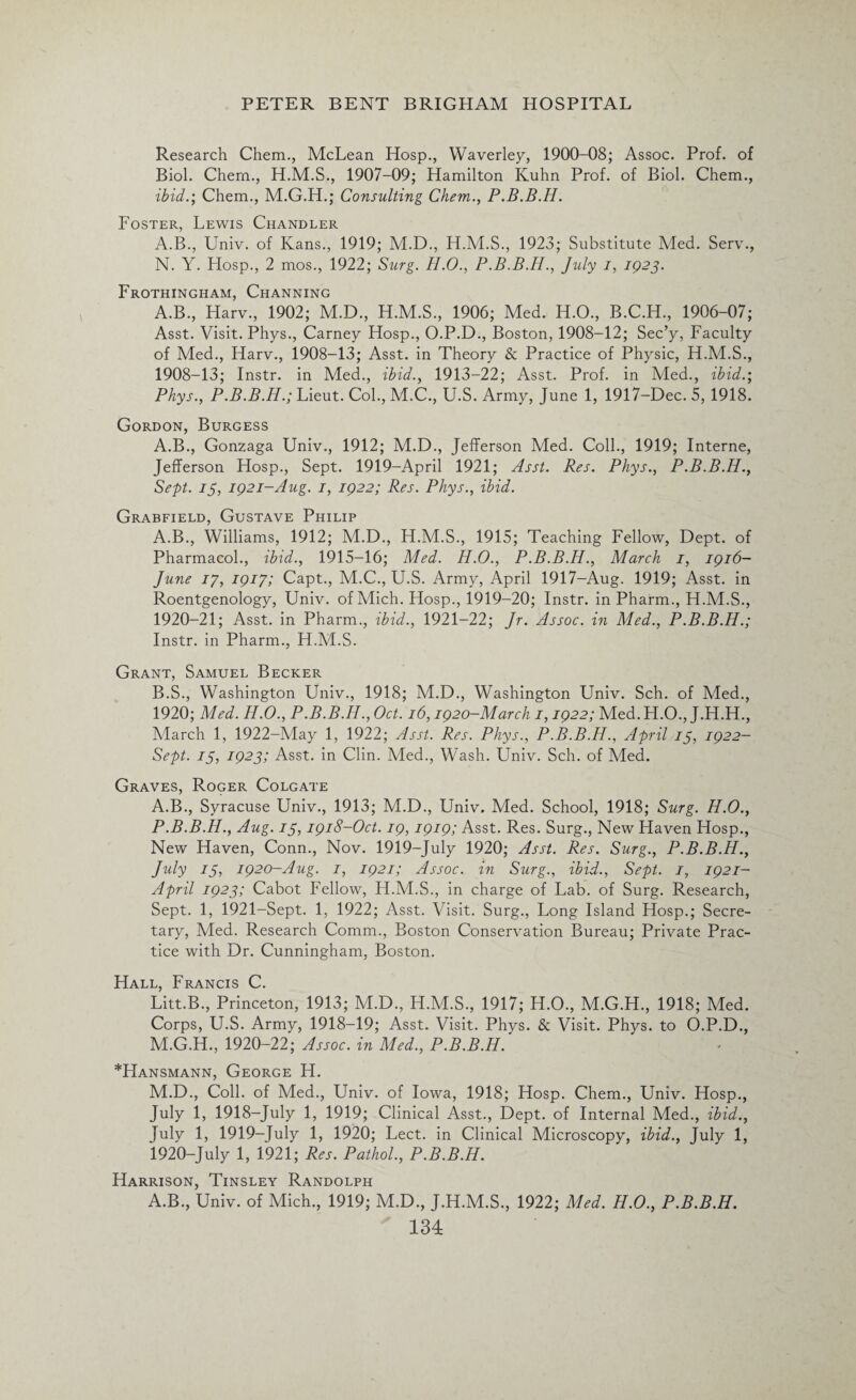 Research Chem., McLean Hosp., Waverley, 1900-08; Assoc. Prof, of Biol. Chern., H.M.S., 1907-09; Hamilton Kuhn Prof, of Biol. Chem., ibid.; Chem., M.G.H.; Consulting Chern., P.B.B.H. Foster, Lewis Chandler A.B., Univ. of Kans., 1919; M.D., 1923; Substitute Med. Serv., N. Y. Hosp., 2 mos., 1922; Surg. H.O., P.B.B.H., July i, 1923. Frothingham, Channing A.B., Harv., 1902; M.D., H.M.S., 1906; Med. H.O., B.C.H., 1906-07; Asst. Visit. Phys., Carney Hosp., O.P.D., Boston, 1908-12; Sec’y, Faculty of Med., Harv., 1908-13; Asst, in Theory & Practice of Physic, H.M.S., 1908-13; Instr. in Med., ibid., 1913-22; Asst. Prof, in Med., ibid.; Phys., P.B.B.H.; Lieut. Col., M.C., U.S. Army, June 1, 1917-Dec. 5, 1918. Gordon, Burgess A.B., Gonzaga Univ., 1912; M.D., Jefferson Med. Coll., 1919; Interne, Jefferson Hosp., Sept. 1919-April 1921; Asst. Res. Phys., P.B.B.H., Sept. 15, 1921-Aug. 1, 1922; Res. Phys., ibid. Grabfield, Gustave Philip A. B., Williams, 1912; M.D., H.M.S., 1915; Teaching Fellow, Dept, of Pharmacol., ibid., 1915-16; Med. H.O., P.B.B.H., March 1, 1916- June 17, 1917; Capt., M.C., U.S. Army, April 1917-Aug. 1919; Asst, in Roentgenology, Univ. of Mich. Hosp., 1919-20; Instr. in Pharm., H.M.S., 1920-21; Asst, in Pharm., ibid., 1921-22; Jr. Assoc, in Med., P.B.B.H.; Instr. in Pharm., H.M.S. Grant, Samuel Becker B. S., Washington Univ., 1918; M.D., Washington Univ. Sch. of Med., 1920; Med. H.O., P.B.B.H., Oct. 16,1920-March 1,1922; Med. H.O., J.H.H., March 1, 1922-May 1, 1922; Asst. Res. Phys., P.B.B.H., April 13, 1922- Sept. 13, 1923; Asst, in Clin. Med., Wash. Univ. Sch. of Med. Graves, Roger Colgate A.B., Syracuse Univ., 1913; M.D., Univ. Med. School, 1918; Surg. H.O., P.B.B.H., Aug. 13,1918-Oct. 19,1919; Asst. Res. Surg., New Haven Hosp., New Haven, Conn., Nov. 1919-July 1920; Asst. Res. Surg., P.B.B.H., July 13, 1920-Aug. 1, 1921; Assoc, in Surg., ibid., Sept. 1, 1921- April 1923; Cabot Fellow, H.M.S., in charge of Lab. of Surg. Research, Sept. 1, 1921-Sept. 1, 1922; Asst. Visit. Surg., Long Island Hosp.; Secre¬ tary, Med. Research Comm., Boston Conservation Bureau; Private Prac¬ tice with Dr. Cunningham, Boston. Hall, Francis C. Litt.B., Princeton, 1913; M.D., H.M.S., 1917; H.O., M.G.H., 1918; Med. Corps, U.S. Army, 1918-19; Asst. Visit. Phys. & Visit. Phys. to O.P.D., M.G.H., 1920-22; Assoc, in Med., P.B.B.H. *Hansmann, George H. M.D., Coll, of Med., Univ. of Iowa, 1918; Hosp. Chem., Univ. Hosp., July 1, 1918-July 1, 1919; Clinical Asst., Dept, of Internal Med., ibid., July 1, 1919-July 1, 1920; Lect. in Clinical Microscopy, ibid., July 1, 1920-July 1, 1921; Res. Pathol., P.B.B.H. Harrison, Tinsley Randolph A.B., Univ. of Mich., 1919; M.D., J.H.M.S., 1922; Med. H.O., P.B.B.H.