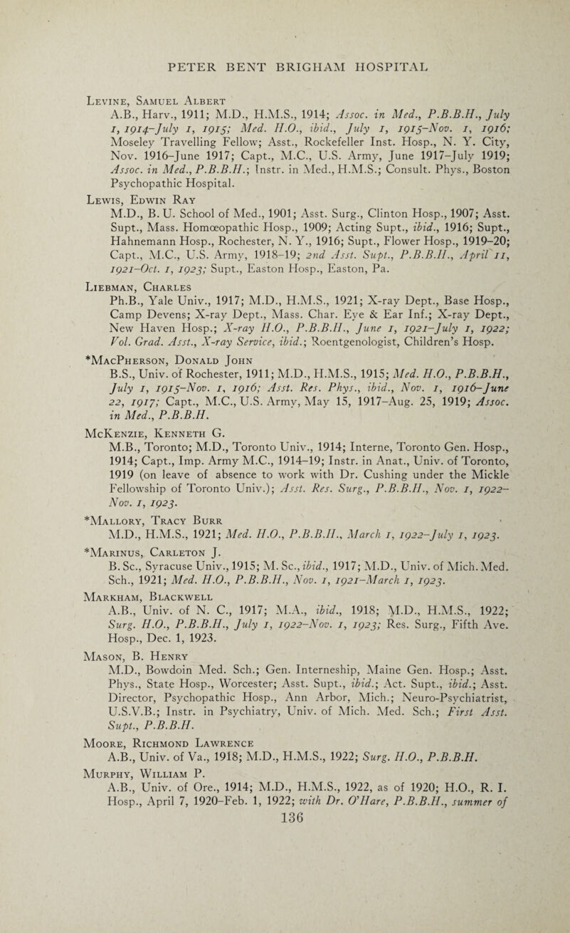 Levine, Samuel Albert A. B., Harv., 1911; M.D., 1914; Assoc, in Med., P.B.B.H., July I, 1914-July I, 1915; Med. II.O., ibid., July I, 1913-Nov. 1, 1916; Moseley Travelling Fellow; Asst., Rockefeller Inst. Hosp., N. Y. City, Nov. 1916-June 1917; Capt., M.C., U.S. Army, June 1917-July 1919; Assoc, in Med., P.B.B.H.; Instr. in Med., H.M.S.; Consult. Phys., Boston Psychopathic Hospital. Lewis, Edwin Ray M.D., B. U. School of Med., 1901; Asst. Surg., Clinton Hosp., 1907; Asst. Supt., Mass. Homoeopathic Hosp., 1909; Acting Supt., ibid., 1916; Supt., Hahnemann Hosp., Rochester, N. Y., 1916; Supt., Flower Hosp., 1919-20; Capt., M.C., U.S. Army, 1918-19; 2nd Asst. Supt., P.B.B.II., April 11, 1921-Oct. 1, 1923; Supt., Easton Hosp., Easton, Pa. Liebman, Charles Ph.B., Yale Univ., 1917; M.D., H.M.S., 1921; X-ray Dept., Base Hosp., Camp Devens; X-ray Dept., Mass. Char. Eye Sc Ear Inf.; X-ray Dept., New Haven Hosp.; X-ray II.O., P.B.B.II., June 1, 1921-July 1, 1922; Vol. Grad. Asst., X-ray Service, ibid.-, Roentgenologist, Children’s Hosp. *MacPherson, Donald John B. S., Univ. of Rochester, 1911; M.D., H.M.S., 1915; Med. H.O., P.B.B.H., July 1, 1913-Nov. 1, 1916; Asst. Res. Phys., ibid., Nov. 1, 1916-June 22, 1917; Capt., M.C., U.S. Army, May 15, 1917-Aug. 25, 1919; Assoc, in Med., P.B.B.H. McKenzie, Kenneth G. M.B., Toronto; M.D., Toronto Univ., 1914; Interne, Toronto Gen. Hosp., 1914; Capt., Imp. Army M.C., 1914-19; Instr. in Anat., Univ. of Toronto, 1919 (on leave of absence to work with Dr. Cushing under the Mickle Fellowship of Toronto Univ.); Asst. Res. Surg., P.B.B.H., Nov. 1, 1922- Nov. 1, 1923. *Mallory, Tracy Burr M.D., H.M.S., 1921; Med. II.O., P.B.B.II., March 1, 1922-July 1, 1923. *Marinus, Carleton J. B. Sc., Syracuse Univ., 1915; M. Sc., ibid., 1917; M.D., Univ. of Mich. Med. Sch., 1921; Med. H.O., P.B.B.II., Nov. 1, 1921-March 1, 1923. Markham, Blackwell A.B., Univ. of N. C., 1917; M.A., ibid., 1918; M.D., H.M.S., 1922; Surg. H.O., P.B.B.H., July 1, 1922-Nov. 1, 1923; Res. Surg., Fifth Ave. Hosp., Dec. 1, 1923. Mason, B. Henry M.D., Bowdoin Med. Sch.; Gen. Interneship, Maine Gen. Hosp.; Asst. Phys., State Hosp., Worcester; Asst. Supt., ibid.; Act. Supt., ibid.; Asst. Director, Psychopathic Hosp., Ann Arbor, Mich.; Neuro-Psychiatrist, U.S.V.B.; Instr. in Psychiatry, Univ. of Mich. Med. Sch.; First Asst. Supt., P.B.B.H. Moore, Richmond Lawrence A.B., Univ. of Va., 1918; M.D., H.M.S., 1922; Surg. H.O., P.B.B.H. Murphy, William P. A.B., Univ. of Ore., 1914; M.D., H.M.S., 1922, as of 1920; H.O., R. I. Hosp., April 7, 1920-Feb. 1, 1922; with Dr. OHIare, P.B.B.II., summer of