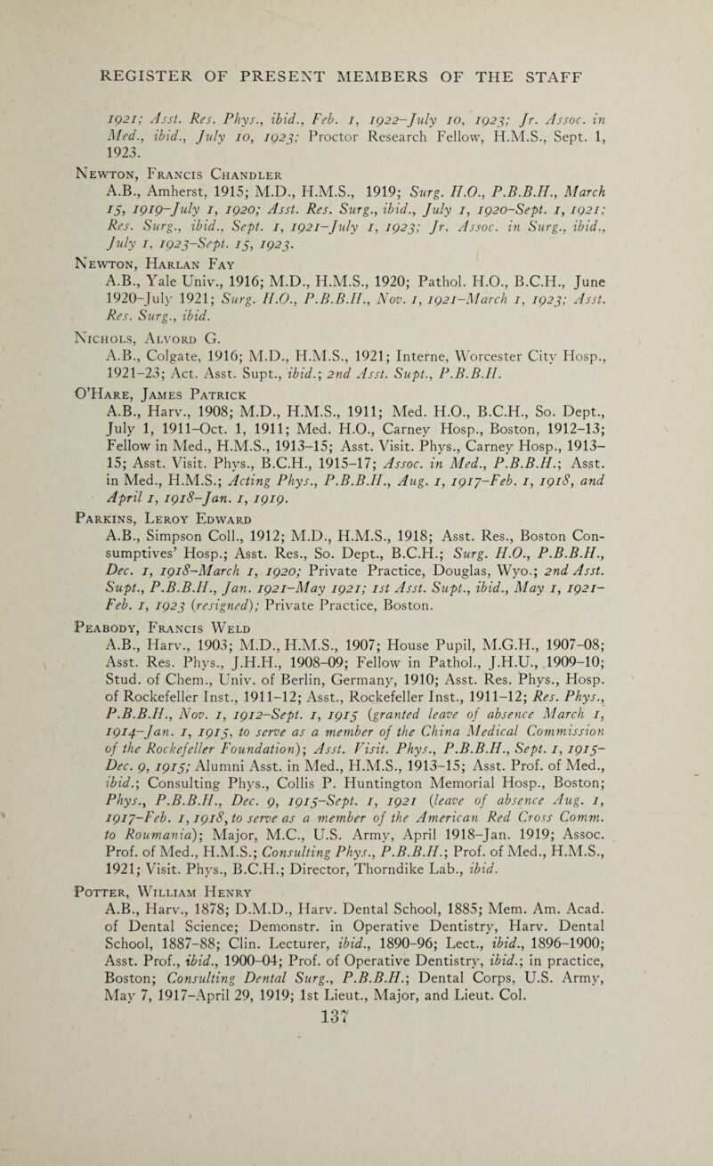 1921; Asst. Res. Phys., ibid., Feb. I, 1922-July 10, 1923; Jr. Assoc, in Med., ibid., July 10, 192Proctor Research Fellow, H.M.S., Sept. 1, 1923. Newton, Francis Chandler A.B., Amherst, 1915; M.D., H.M.S., 1919; Surg. H.O., P.B.B.H., March 15, 1919-July I, 1920; Asst. Res. Surg., ibid., July 1, 1920-Sept. 1, 1921; Res. Surg., ibid., Sept. I, 1921-July 1, 1923; Jr. Assoc, in Surg., ibid., July 1, 1923-Sept. 15, 1923. Newton, Harlan Fay A.B., Yale Univ., 1916; M.D., H.M.S., 1920; Pathol. H.O., B.C.H., June 1920- Julv 1921; Surg. II.0., P.B.B.II., Nov. 1, 1921-March 1, 1923; Asst. Res. Surg., ibid. Nichols, Alvord G. A.B., Colgate, 1916; M.D., H.M.S., 1921; Interne, Worcester City Hosp., 1921- 23; Act. Asst. Supt., ibid.; 2nd Asst. Supt., P.B.B.II. O’Hare, James Patrick A.B., Harv., 1908; M.D., H.M.S., 1911; Med. H.O., B.C.H., So. Dept., July 1, 1911-Oct. 1, 1911; Med. H.O., Carney Hosp., Boston, 1912—13; Fellow in Med., H.M.S., 1913-15; Asst. Visit. Phys., Carney Hosp., 1913— 15; Asst. Visit. Phys., B.C.H., 1915-17; Assoc, in Med., P.B.B.II.-, Asst, in Med., H.M.S.; Acting Phys., P.B.B.II., Aug. 1, 1917-Feb. 1, 1918, and April 1, 1918-Jan. 1, 1919. Parkins, Leroy Edward A.B., Simpson Coll., 1912; M.D., H.M.S., 1918; Asst. Res., Boston Con¬ sumptives’ Hosp.; Asst. Res., So. Dept., B.C.H.; Surg. H.O., P.B.B.H., Dec. 1, 1918-March 1, 1920; Private Practice, Douglas, Wyo.; 2nd Asst. Supt., P.B.B.II., Jan. 1921-May 1921; 1st Asst. Supt., ibid., May 1, 1921- Feb. 1, 1923 {resigned); Private Practice, Boston. Peabody, Francis Weld A.B., Harv., 1903; M.D., H.M.S., 1907; House Pupil, M.G.H., 1907-08; Asst. Res. Phys., J.H.H., 1908-09; Fellow in Pathol., J.H.U., 1909-10; Stud, of Chem., Univ. of Berlin, Germany, 1910; Asst. Res. Phvs., Hosp. of Rockefeller Inst., 1911-12; Asst., Rockefeller Inst., 1911-12; Res. Phys., P.B.B.II., Nov. 1, 1912-Sept. I, 1915 {granted leave oj absence March 1, 1914-Jan. 1, 1913, to serve as a member of the China Medical Commission of the Rockefeller Foundation)-, Asst. Visit. Phys., P.B.B.H., Sept. 1, 1915- Dec. 9, 1915; Alumni Asst, in Med., H.M.S., 1913-15; Asst. Prof, of Med., ibid.-, Consulting Phys., Collis P. Huntington Memorial Hosp., Boston; Phys., P.B.B.II., Dec. 9, 1915-Sept. 1, 1921 {leave of absence Aug. 1, I9iy-l'eb. 1,1918, to serve as a member of the American Red Cross Comm, to Roumania); Major, M.C., U.S. Army, April 1918-Jan. 1919; Assoc. Prof, of Med., H.M.S.; Consulting Phys., P.B.B.H.-, Prof, of Med., H.M.S., 1921; Visit. Phys., B.C.H.; Director, Thorndike Lab., ibid. Potter, William Henry A.B., Harv., 1878; D.M.D., Harv. Dental School, 1885; Mem. Am. Acad, of Dental Science; Demonstr. in Operative Dentistry, Harv. Dental School, 1887-88; Clin. Lecturer, ibid., 1890-96; Lect., ibid., 1896-1900; Asst. Prof., ibid., 1900-04; Prof, of Operative Dentistry, ibid.-, in practice, Boston; Consulting Dental Surg., P.B.B.H.-, Dental Corps, U.S. Army, May 7, 1917—April 29, 1919; 1st Lieut., Major, and Lieut. Col.